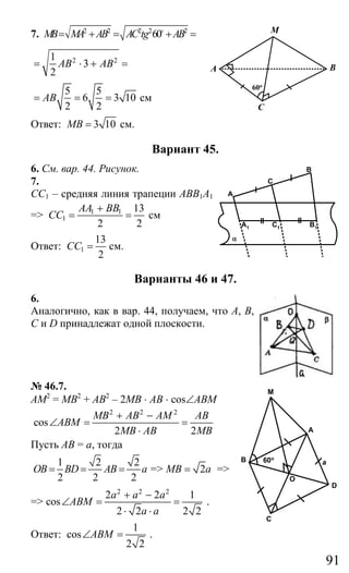 91
7. 2 2 2 2 2
60MB MA AB AC tg AB= + = + =o
2 21
3
2
AB AB= ⋅ + =
5 5
6 3 10
2 2
AB= = = см
Ответ: 3 10MB = см.
Вариант 45.
6. См. вар. 44. Рисунок.
7.
СС1 – средняя линия трапеции АВВ1А1
=> 1 1
1
13
2 2
AA BB
CC
+
= = см
Ответ: 1
13
2
CC = см.
Варианты 46 и 47.
6.
Аналогично, как в вар. 44, получаем, что А, В,
С и D принадлежат одной плоскости.
№ 46.7.
АМ2
= МВ2
+ АВ2
– 2МВ ⋅ АВ ⋅ cos∠ABM
2 2 2
cos
2 2
MB AB AM АВ
ABM
MB AB МВ
+ −
∠ = =
⋅
Пусть АВ = а, тогда
1 2 2
2 2 2
OB BD AB a= = = => 2MB a= =>
=>
2 2 2
2 2 1
cos
2 2 2 2
a a a
ABM
a a
+ −
∠ = =
⋅ ⋅
.
Ответ:
1
cos
2 2
ABM∠ = .
A
C
M
B
60o
B
C
C1 B1
A
α
A1
M
60oB
A
C
a
D
O
Сайт егэурок (egeurok.ru)
 