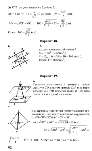 92
№ 47.7. см. рис. варианта 2.задачи 7.
АС = 6 см =>
6
3 2
2
AB = = (см);
3 2
2
OK = (см).
2 2
MK MO OK= + ;
9 2 59
25
4 2
MK
⋅
= + = (см).
Ответ:
59
2
MK = (см).
Вариант 48.
6. 7.
см. рис. варианта 40.задачи 7.
Sосн. = πR2
= 36π (см2
);
V = Sосн. ⋅ H = 36π ⋅ 10 = 360π (см3
).
Ответ: V = 360π (см3
).
Вариант 49.
6.
Проведем через точку А прямую а, парал-
лельную CD, а потом прямую DM, и на пере-
сечении а и DM получим точку В. Все пять
точек лежат в одной плоскости.
7.
т.к. середина гипотенузы прямоугольного тре-
угольника – это центр описанной окружности,
то АО=ОВ=ОС и SA = SB = SC.
2 2
36 64 10AB AC BC= + = + = (см).
2
2 2 2
2
AB
SA AO SO SO
⎛ ⎞
= + = + =⎜ ⎟
⎝ ⎠
36 64
144 13
4
+
+ = (см). Ответ: SA = SB = SC = 13 (см).
A
C
B
S
0
Сайт егэурок (egeurok.ru)
 