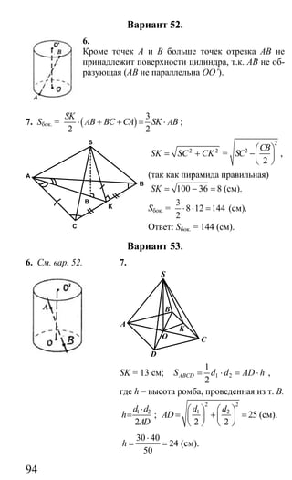 94
Вариант 52.
6.
Кроме точек А и В больше точек отрезка АВ не
принадлежит поверхности цилиндра, т.к. АВ не об-
разующая (АВ не параллельна OO’).
7. Sбок. = ( )
3
2 2
SK
AB BC CA SK AB⋅ + + = ⋅ ;
2 2
SK SC CK= + =
2
2
2
CB
SC
⎛ ⎞
−⎜ ⎟
⎝ ⎠
,
(так как пирамида правильная)
100 36 8SK = − = (см).
Sбок. =
3
8 12 144
2
⋅ ⋅ = (см).
Ответ: Sбок. = 144 (см).
Вариант 53.
6. См. вар. 52. 7.
D
C
B
A
O
K
S
SK = 13 см; 1 2
1
2
ABCDS d d AD h= ⋅ = ⋅ ,
где h – высота ромба, проведенная из т. В.
1 2
2
d d
h
AD
⋅
= ;
2 2
1 2
25
2 2
d d
AD
⎛ ⎞ ⎛ ⎞
= + =⎜ ⎟ ⎜ ⎟
⎝ ⎠ ⎝ ⎠
(см).
30 40
24
50
h
⋅
= = (см).
B
C
K
S
A
B
Сайт егэурок (egeurok.ru)
 