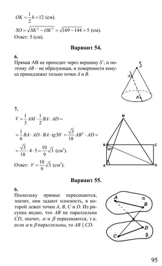 95
1
12
2
OK h= = (см).
2 2
169 144 5SO SK OK= − = − = (см).
Ответ: 5 (см).
Вариант 54.
6.
Прямая АВ не проходит через вершину S’, и по-
этому АВ – не образующая, и поверхности кону-
са принадлежат только точки А и В.
7.
1 1
3 2
V AM BA AD= ⋅ ⋅ =
21 3
30
6 18
BA AD BA tg AB AD= ⋅ ⋅ ⋅ = ⋅ =o
3 10
4 5 3
18 9
= ⋅ ⋅ = (см3
).
Ответ:
10
3
9
V = (см3
).
Вариант 55.
6.
Поскольку прямые пересекаются,
значит, они задают плоскость, в ко-
торой лежат точки А, В, С и D. Из ри-
сунка видно, что АВ не параллельна
CD, значит, α и β пересекаются, т.к.
если α и β параллельны, то AB || CD.
M
B
A D
C
30o
Сайт егэурок (egeurok.ru)
 