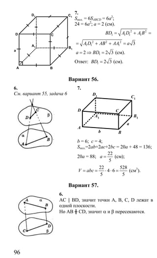 96
7.
Sпол. = 6SABCD = 6a2
;
24 = 6а2
; а = 2 (см).
2 2
1 1 1 1BD A D A B= + =
2 2 2
1 1 1 3A D AB AA a= + + =
12 2 3a BD= ⇒ = (см).
Ответ: 1 2 3BD = (см).
Вариант 56.
6. 7.
См. вариант 55, задача 6
A
Bb
a
D C
C1
D1
A1 B1
b = 6; c = 4;
Sпол.=2ab+2ac+2bc = 20a + 48 = 136;
20a = 88;
22
5
a = (см);
22 528
4 6
5 5
V abc= = ⋅ ⋅ = (см3
).
Вариант 57.
6.
АС || BD, значит точки А, В, С, D лежат в
одной плоскости.
Но АВ ╫ CD, значит α и β пересекаются.
C
BA
D
a
D1 C1
A1 B1
Сайт егэурок (egeurok.ru)
 