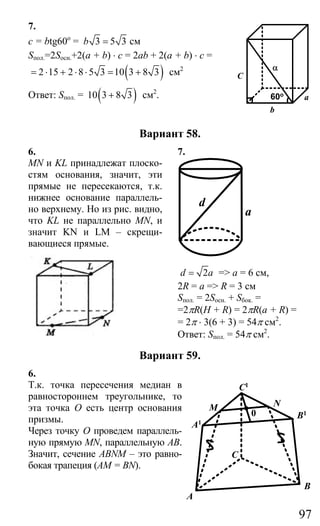 97
7.
c = btg60o
= 3 5 3b = см
Sпол.=2Sосн.+2(a + b) ⋅ c = 2ab + 2(a + b) ⋅ c =
( )2 15 2 8 5 3 10 3 8 3= ⋅ + ⋅ ⋅ = + см2
Ответ: Sпол. = ( )10 3 8 3+ см2
.
Вариант 58.
6. 7.
MN и KL принадлежат плоско-
стям основания, значит, эти
прямые не пересекаются, т.к.
нижнее основание параллель-
но верхнему. Но из рис. видно,
что KL не параллельно MN, и
значит KN и LM – скрещи-
вающиеся прямые.
d
a
2d a= => а = 6 см,
2R = а => R = 3 см
Sпол. = 2Sосн. + Sбок. =
=2πR(H + R) = 2πR(a + R) =
= 2π ⋅ 3(6 + 3) = 54π см2
.
Ответ: Sпол. = 54π см2
.
Вариант 59.
6.
Т.к. точка пересечения медиан в
равностороннем треугольнике, то
эта точка О есть центр основания
призмы.
Через точку О проведем параллель-
ную прямую MN, параллельную АВ.
Значит, сечение ABNM – это равно-
бокая трапеция (АМ = BN).
b
a
C
α
60o
A
C
A1
B
B1
C1
M N
0
Сайт егэурок (egeurok.ru)
 