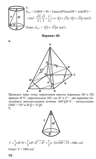 98
7.
Sпол. = 2πR(H + R) = 2πacos30o
(acos30o
+ asin30o
) =
( ) ( )2 3 3 1
2 2 3 3 2 3 3
2 2 2
aπ π π
⎛ ⎞
= ⋅ + = ⋅ + = +⎜ ⎟⎜ ⎟
⎝ ⎠
(см2
).
Ответ: Sпол. = ( )2 3 3 π+ (см2
).
Вариант 60.
6.
S
C
BM
N
A
D
Q
H
P
N1
M1
Проведем через точку пересечения высоты пирамиды SH и PQ
прямую M’N’, параллельную MN, где M’ и N’ – две вершины по-
лученного многоугольника сечения. MM’QN’N – пятиугольник
(MM' = NN' и M’Q = N’Q).
7.
l
H
R
2 2 2 21 1 1
25 169 25 100
3 3 3
V R H R l Rπ π π π= = − = ⋅ − = см3
Ответ: V = 100π см3
.
a H
R
30o
Сайт егэурок (egeurok.ru)
 