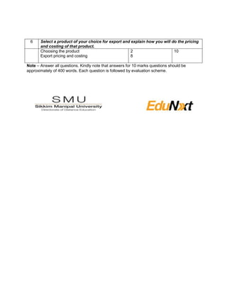 6 Select a product of your choice for export and explain how you will do the pricing
and costing of that product.
Choosing the product
Export pricing and costing
2
8
10
Note – Answer all questions. Kindly note that answers for 10 marks questions should be
approximately of 400 words. Each question is followed by evaluation scheme.
 