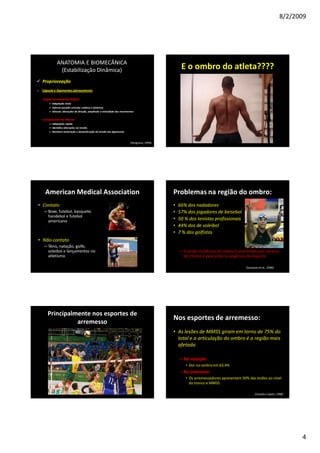 8/2/2009
4
ANATOMIA E BIOMECÂNICA
(Estabilização Dinâmica)
Propriocepção
o Cápsula e ligamentos glenoumerais
- Órgão terminal de Ruffini
Adaptação lenta
Informa posição articular estática e dinâmica
Detecta alterações de direção, amplitude e velocidade dos movimentos
- Corpúsculos de Paccini
Adaptação rápida
Identifica alterações na tensão
Monitora aceleração e desaceleração da tensão dos ligamentos
(Vangness, 1994)
E o ombro do atleta????
American Medical Association
• Contato
– Boxe, futebol, basquete,
handebol e futebol
americano
• Não-contato
– Tênis, natação, golfe,
voleibol e lançamentos no
atletismo
Problemas na região do ombro:
• 66% dos nadadores
• 57% dos jogadores de beisebol
• 50 % dos tenistas profissionais
• 44% dos de voleibol
• 7 % dos golfistas
– Grande incidência de lesões é acarretada por excesso
de treinos e pela própria exigência do esporte.
(Scovazzo et al., 2000)
Principalmente nos esportes de
arremesso
Nos esportes de arremesso:
• As lesões de MMSS giram em torno de 75% do
total e a articulação do ombro é a região mais
afetada
– Na natação:
• Dor no ombro em 63,4%
– No atletismo:
• Os arremessadores apresentam 50% das lesões ao nível
do tronco e MMSS
(Cavallo e Speer, 1998)
 