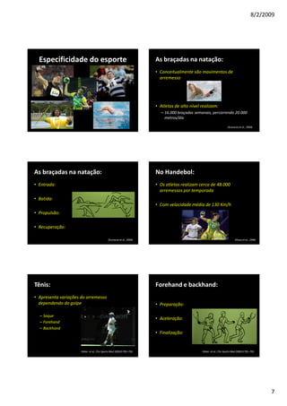 8/2/2009
7
Especificidade do esporte As braçadas na natação:
• Conceitualmente são movimentos de
arremesso
• Atletas de alto nível realizam:
– 16.000 braçadas semanais, percorrendo 20.000
metros/dia
(Scovazzo et al., 2000)
As braçadas na natação:
• Entrada:
• Batida:
• Propulsão:
• Recuperação:
(Scovazzo et al., 2000)
No Handebol:
• Os atletas realizam cerca de 48.000
arremessos por temporada
• Com velocidade média de 130 Km/h
(Aloza et al., 1998)
Tênis:
• Apresenta variações do arremesso
dependendo do golpe
– Saque
– Forehand
– Backhand
Kibler et al., Clin Sports Med 2000;9:781–792
Forehand e backhand:
• Preparação:
• Aceleração:
• Finalização:
Kibler et al., Clin Sports Med 2000;9:781–792
 