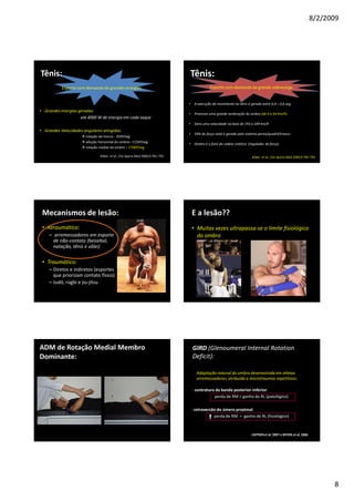 8/2/2009
8
Tênis:
Esporte com demanda de grandes energias
• Grandes energias geradas:
até 4000 W de energia em cada saque
• Grandes Velocidades angulares atingidas:
rotação de tronco - 350º/seg
adução horizontal do ombro– 1150º/seg
rotação medial do ombro – 1700º/seg
Kibler et al., Clin Sports Med 2000;9:781–792
Tênis:
Esporte com demanda de grande sobrecarga
• A execução do movimento no tênis é gerada entre 0,4 – 0,6 seg
• Promove uma grande aceleração do ombro (de 0 a 64 Km/h)
• Gera uma velocidade na bola de 193 a 249 Km/h
• 54% da força total é gerada pelo sistema perna/quadril/tronco
• Ombro é o funil da cadeia cinética (regulador de força)
Kibler et al., Clin Sports Med 2000;9:781–792
Mecanismos de lesão:
• Atraumático:
– arremessadores em esporte
de não-contato (beisebol,
natação, tênis e vôlei)
• Traumático:
– Diretos e indiretos (esportes
que priorizam contato físico)
– Judô, rúgbi e jiu-jitsu
E a lesão??
• Muitas vezes ultrapassa-se o limite fisiológico
do ombro
ADM de Rotação Medial Membro
Dominante:
GIRD (Glenoumeral Internal Rotation
Deficit):
Adaptação natural do ombro desenvolvida em atletas
arremessadores, atribuída a microtraumas repetitivos:
- contratura da banda posterior-inferior:
perda de RM > ganho de RL (patológico)
- retroversão do úmero proximal:
perda de RM = ganho de RL (fisiológico)
LINTNER et al, 2007 e MYERS et al, 2006
 