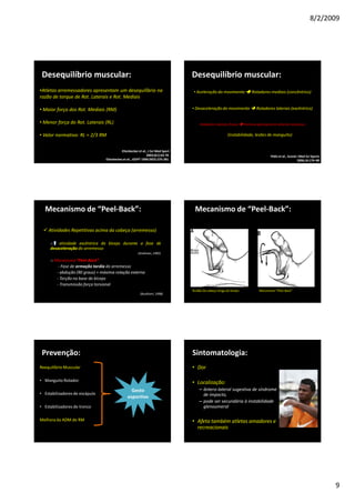 8/2/2009
9
Desequilíbrio muscular:
•Atletas arremessadores apresentam um desequilíbrio na
razão de torque de Rot. Laterais e Rot. Mediais
• Maior força dos Rot. Mediais (RM)
• Menor força do Rot. Laterais (RL)
• Valor normativo: RL = 2/3 RM
Ellenbeckeret al., J Sci Med Sport
2003;6(1):63-70.
Ellenbeckeret al., JOSPT 1999;29(5):275-281.
• Aceleração do movimento Rotadores mediais (concêntrico)
• Desaceleração do movimento Rotadores laterais (excêntrico)
Rotadores laterais fracos Estresse glenoumeral anterior excessivo
(instabilidade, lesões de manguito)
Desequilíbrio muscular:
Yildiz et al., Scand J Med Sci Sports
2006;16:174–80
Mecanismo de “Peel-Back”:
Atividades Repetitivas acima da cabeça (arremesso)
o atividade excêntrica do bíceps durante a fase de
desaceleração do arremesso
o Mecanismo “Peel-Back”
- Fase de armação tardia do arremesso
- abdução (90 graus) + máxima rotação externa
- Torção na base do bíceps
- Transmissão força torsional
(Andrews, 1985)
(Burkhart, 1998)
Mecanismo de “Peel-Back”:
Tendão da cabeça longa do bíceps Mecanismo “Peel-Back”
Gesto
esportivo
Prevenção:
Reequilíbrio Muscular
• Manguito Rotador
• Estabilizadores de escápula
• Estabilizadores de tronco
Melhora da ADM de RM
Sintomatologia:
• Dor
• Localização:
– ântero-lateral sugestiva de síndrome
de impacto,
– pode ser secundária à instabilidade
glenoumeral
• Afeta também atletas amadores e
recreacionais
 