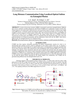 IOSR Journal of Applied Physics (IOSR-JAP)
e-ISSN: 2278-4861.Volume 3, Issue 1 (Jan. - Feb. 2013), PP 32-39
www.iosrjournals.org
www.iosrjournals.org 32 | Page
Long Distance Communication Using Localized Optical Soliton
via Entangled Photon
I. S. Amiri1
, D. Gifany2
, J. Ali1
1
Institute of Advanced Photonics Science, Nanotechnology Research Alliance, Universiti
Teknologi Malaysia (UTM), 81300 Johor Bahru, Malaysia
2
Faculty of Engineering and Technology, Multimedia University (MMU), Melaka, Malaysia
ABSTRACT: A system of microring resonators (MRRs) is presented to generation entangled photon. Different
time slot for continuous variable quantum key distribution (CVQKD) use is applicable in optical wireless link.
Chaotic behavior of a soliton pulse within the device can be presented respect to the Kerr nonlinear type of light
in the MRR devices. Continuous spatial and temporal signals are generated spreading over the spectrum. The
CVQKD is formed using the localized spatial soliton pulse. Here localized temporal soliton with FWHM and
FSR of 0.2 ps and 0.58 ns is obtained respectively. The spatial soliton pulse has a FWHM of 80 pm.
Transmission of soliton pulse with FWHM of 1.5 ps is simulated along the long distance fiber optics where the
polarized photons are formed incorporating with the polarization control unit into the MRRs, which allows
different time slot entangled photons to be randomly formed.
Keywords: Microring Resonator, Spatial and Temporal Soliton, continuous variable quantum distribution
I. INTRODUCTION
CVQKD can form requires information providing the perfect communication security [1]. Amiri et al.
demonstrated that quantum security could be performed via the optical soliton pulses [2]. To generate a
spectrum of light over a broad range [3], an optical soliton pulse is recommended as a powerful laser pulse that
can be used to generate chaotic filter characteristics when propagating within nonlinear MRRs [4-7]. Using this
technique, the capacity of the transmission data [8] can be secured and increased when the chaotic packet
switching is employed [9]. This system is used to trap optical solitons in order to generate entangled photon pair
required for CVQKD [10-13]. Generation of the localized soliton pulses for CVQKD application is presented.
CVQKD system can be implemented within the optical communication [14-17], where the optical links can be
set up using the optical soliton, generated by the chaotic signals [18]. Furthermore, the CVQKD can be
generated using different time slot entangled photon pairs [19].
II. THEORETICAL MODELING
Schematic diagram of the proposed system is shown in Fig. 1. A soliton pulse with 20 ns pulse width,
peak power at 500 mW is input into the system. The suitable ring parameters are used, for instance, ring radii
R1=10 μm, R2=5μm, and R3=2μm. In order to make the system associate with the practical device, the selected
parameters of the system are fixed to 0=1555 nm, n0=3.34, Aeff=0.50, 0.25m2
and 0.12m2
, =0.5dBmm-1
and
=0.1. The coupling coefficient of the MRR ranged from 0.9 to 0.975.
Fig.1: Schematic diagram of a CVQKD with the different time slot entangled photon encoding. PBS, polarizing
beam splitter, Ds, detectors, Rs, ring radii and κs, coupling coefficients.
 