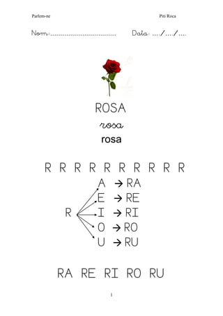 Parlem-ne Piti Roca 
1 
Nom:…………………………… Data: …./…./…. 
ROSA 
rosa 
rosa 
R R R R R R R R R R 
A  RA 
E  RE 
R I  RI 
O  RO 
U  RU 
RA RE RI RO RU  