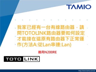 http://www.tamio.com.tw
我家已經有一台有線路由器，請
問TOTOLINK路由器要如何設定
才能接在這原有路由器下正常運
作(方法A:從Lan串連:Lan)
適用N200RE
 