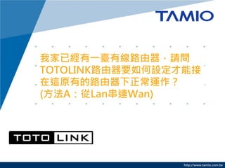 http://www.tamio.com.tw
我家已經有一臺有線路由器，請問
TOTOLINK路由器要如何設定才能接
在這原有的路由器下正常運作？
(方法A：從Lan串連Wan)
 