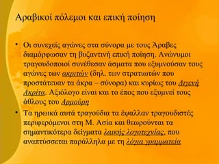 Αραβικοί πόλεμοι και επική ποίηση
• Οι συνεχείς αγώνες στα σύνορα με τους Άραβες
διαμόρφωσαν τη βυζαντινή επική ποίηση. Ανώνυμοι
τραγουδοποιοί συνέθεσαν άσματα που εξυμνούσαν τους
αγώνες των ακριτών (δηλ. των στρατιωτών που
προστάτευαν τα άκρα – σύνορα) και κυρίως του Διγενή
Ακρίτα. Αξιόλογο είναι και το έπος που εξυμνεί τους
άθλους του Αρμούρη
• Τα ηρωικά αυτά τραγούδια τα έψαλλαν τραγουδιστές
περιφερόμενοι στη Μ. Ασία και θεωρούνται τα
σημαντικότερα δείγματα λαικής λογοτεχνίας, που
αναπτύσσεται παράλληλα με τη λόγια γραμματεία
 