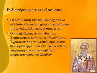 Ενδιαφέρον για τους κλασικούς
• Οι λόγιοι αυτή την περίοδο άρχισαν να
μελετούν και να αντιγράφουν χειρόγραφα
της αρχαίας ελληνικής γραμματείας
• Ο πιο αξιόλογος ήταν ο Φώτιος.
Σηματικότερο έργο του η Μυριόβιβλος.
Έγραψε επίσης ένα λεξικό, ομιλίες και
θεολογικά έργα. Υπό την ηγεσία του ως
πατριάρχη πραγματοποιήθηκε ο
εκχριστιανισμός των Σλάβων
 