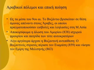 Αραβικοί πόλεμοι και επική ποίηση
• Ως τα μέσα του 9ου αι. Το Βυζάντιο βρισκόταν σε θέση
άμυνας απέναντι στους Άραβες, οι οποίοι
πραγματοποιούσαν εισβολές και λεηλασίες στη Μ.Ασία
• Αποκορύφωμα η άλωση του Αμορίου (838) ισχυρού
φρουρίου και πατρίδα των τότε αυτοκρατόρων
• Λίγο αργότερα άρχισε η Βυζαντινή αντεπίθεση: Ο
Βυζαντινός στρατός πέρασε τον Ευφράτη (859) και νίκησε
τον Εμίρη της Μελιτηνής (863)
 