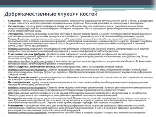 • Хондрома - опухоль детского и юношеского возраста. Вовлекаются чаще короткие трубчатые кости кисти и стопы. К хондромам 
следует относиться как к потенциально злокачественным опухолям. Хондромы разделяют на энхондромы и экхондромы 
• Энхондрома - опухоль, располагающаяся внутри кости. В центре вздутого одиночного очага - гомогенное просветление 
неправильной округлой или овальной формы с чёткими контурами. На его однородном фоне обнаруживают единичные тени 
очагов обызвествления хряща 
• Экхондрома -опухоль, исходящая из кости и растущая в сторону мягких тканей. На фоне уплотнения мягких тканей выявляют 
участки обызвествления различных размеров и интенсивности. Границы опухоли и её основание обнаруживают с трудом 
• Хондробластома - редкая опухоль, составляет 1-1,8% первичных опухолей кости (10% всех опухолей скелета). Возникает 
преимущественно в детском и юношеском возрасте. Излюбленная локализация - длинные трубчатые кости. Поражает эпифизы 
и метафизы (проксимальный и дистальный отделы бедренной кости, проксимальные отделы большеберцовой и плечевой 
костей), реже - кости таза и лопатки 
• Рентгенологически определяют неоднородный очаг деструкции округлой или овальной формы. Дифференциальный диагноз 
хондробластомы проводят с солитарной энхондромой и литической формой остеобластокластомы 
• Хондромиксоидная фиброма - безболезненная доброкачественная опухоль. Её метафизарное эксцентрическое 
расположение в длинной трубчатой кости с истончением и вздутием кортикального слоя напоминает хондробластому. Чаще 
возникает в возрасте до 30 лет 
• выявляют случайно на рентгенограммах в виде очага деструкции, иногда окружённого склеротическим ободком. На фоне очага 
деструкции видны трабекулярный рисунок и петрификаты 
• Остеохондрома - доброкачественная, часто регистрируемая, легко пальпируемая костная опухоль 
• Рентгенологическое исследование. Опухоль представлена в виде дополнительной тени, соединённой с костью ножкой, реже 
широким основанием. Контуры бугристые, неровные. При больших размерах опухоли обнаруживают выраженную деформацию 
соседних костей 
• Остеобластокластома (гигантоклеточная опухоль) возникает в молодом возрасте (у лиц моложе 30 лет), поражает как эпифиз, 
так и метафиз длинных трубчатых костей 
• Патоморфология: наряду с одноядерными овальными клетками типа остеобластов обнаруживают многоядерные крупные 
гигантские клетки типа остеокластов 
• Рентгенологическое исследование. Опухоль имеет вид овального очага просветления. Важным рентгенологическим признаком 
всех форм остеобластокластомы, отличающим её от туберкулёзных поражений кости, служит отсутствие 
• Остеома - одна из наиболее морфологически зрелых доброкачественных опухолей скелета, происходящая из остеобластов. 
Диагностируют чаще в детском возрасте, иногда бываетслучайной рентгенологической находкой 
• Рентгенодиагностика остеом не представляет трудностей. Компактная остеома даёт однородную бесструктурную интенсивную 
тень. Губчатая остеома трубчатой кости по мере роста смещается в сторону от сустава; на всём протяжении прослеживается 
истончённый кортикальный слой. Опухоль имеет трабекулярную структуру. Рост опухоли экзофитный 
• Гемангиома - врождённая аномалия, при которой пролиферация клеток эндотелия приводит к образованию скоплений, 
напоминающих опухоль; из костей наиболее часто поражается позвоночник: в теле 1-2 позвонков выявляют разрастание 
капилляров или кавернозных полостей с частичной деструкцией 
Рентгенологическое исследование: исчерченность костной ткани, в поздних стадиях - склероз тела позвонка и компрессия 
• 
Доброкачественные опухоли костей 
 