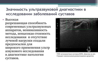 Значимость ультразвуковой диагностики в 
исследовании заболеваний суставов 
• Высокая 
разрешающая способность 
современных ультразвуковых 
аппаратов, неинвазивность 
метода, невысокая стоимость 
исследования и отсутствие 
лучевой нагрузки создали 
предпосылки для 
широкого применения ультр 
азвукового исследования 
в диагностике патологии 
суставов. 
УЗИ лучезапястных суставов ЮРА. Девочка 15 лет. 
Страдает ювенильным ревматоидным артритом 
 