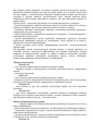 Для проверки умения применять эти знания в учебной практике используются задания,
выполнение которых возможно не только на основе памяти, но и на основе осмысления.
Поэтому наряду с психологической операцией воспроизведения широко используются
узнавание и явление переноса. Для выполнения таких заданий требуется более
напряженная мыслительная деятельность учащихся, чем при выполнении заданий на
первом уровне.
Третий уровень - творческий. Достижение этого уровня предполагает у учащихся:
- умение прогнозировать свойства химических веществ на основе знания об их составе и
строении и, наоборот, предполагать строение веществ на основе их свойств;
- понимание факторов, позволяющих управлять химическими реакциями (скоростью,
направлением, выходом продукта);
- умение проектировать, осуществлять химический эксперимент, а также фиксировать и
анализировать его результаты;
- умение ориентироваться в потоке химической информации, определять источники
необходимой информации, получать ее, анализировать, делать выводы на ее основе и
представлять в соответствующей форме;
- умение осознавать вклад химии в формирование целостной естественнонаучной
картины мира.
Для проверки знаний, соответствующих третьему уровню, и умения применять их
в учебной практике используется рефлективный вид заданий, выполнение которых
опирается на репродуктивные знания, но требует глубокого осмысления, владения
логическими приемами умственной деятельности (анализ, синтез, обобщение,
конкретизация, сравнение, абстрагирование, классификация).
Оценка устного ответа.
Отметка «5»:
- ответ полный и правильный на основании изученных теорий;
- материал изложен в определенной логической последовательности, литературным
языком;
- ответ самостоятельный.
Ответ «4»;
- ответ полный и правильный на сновании изученных теорий;
- материал изложен в определенной логической последовательности, при этом допущены
две-три несущественные ошибки, исправленные по требованию учителя.
Отметка «З»:
- ответ полный, но при этом допущена существенная ошибка или ответ неполный,
несвязный.
Отметка «2»:
- при ответе обнаружено непонимание учащимся основного содержания учебного
материала или допущены существенные ошибки, которые учащийся не может исправить
при наводящих вопросах учителя, отсутствие ответа.
Оценка экспериментальных умений.
- Оценка ставится на основании наблюдения за учащимися и письменного отчета за
работу. Отметка «5»:
- работа выполнена полностью и правильно, сделаны правильные наблюдения и выводы;
- эксперимент осуществлен по плану с учетом техники безопасности и правил работы с
веществами и оборудованием;
- проявлены организационно - трудовые умения, поддерживаются чистота рабочего места
и порядок (на столе, экономно используются реактивы).
Отметка «4» :
 