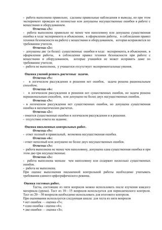 - работа выполнена правильно, сделаны правильные наблюдения и выводы, но при этом
эксперимент проведен не полностью или допущены несущественные ошибки в работе с
веществами и оборудованием.
Отметка «3»:
- работа выполнена правильно не менее чем наполовину или допущена существенная
ошибка в ходе эксперимента в объяснении, в оформлении работы, в соблюдении правил
техники безопасности на работе с веществами и оборудованием, которая исправляется по
требованию учителя.
Отметка «2»:
- допущены две (и более) существенные ошибки в ходе: эксперимента, в объяснении, в
оформлении работы, в соблюдении правил техники безопасности при работе с
веществами и оборудованием, которые учащийся не может исправить даже по
требованию учителя;
- работа не выполнена, у учащегося отсутствует экспериментальные умения.
Оценка умений решать расчетные задачи.
Отметка «5»:
- в логическом рассуждении и решении нет ошибок, задача решена рациональным
способом;
Отметка «4»:
- в логическом рассуждении и решения нет существенных ошибок, но задача решена
нерациональным способом, или допущено не более двух несущественных ошибок.
Отметка «3»:
- в логическом рассуждении нет существенных ошибок, но допущена существенная
ошибка в математических расчетах.
Отметка «2»:
- имеется существенные ошибки в логическом рассуждении и в решении.
- отсутствие ответа на задание.
Оценка письменных контрольных работ.
Отметка «5»:
- ответ полный и правильный, возможна несущественная ошибка.
Отметка «4»:
- ответ неполный или допущено не более двух несущественных ошибок.
Отметка «3»:
- работа выполнена не менее чем наполовину, допущена одна существенная ошибка и при
этом две-три несущественные.
Отметка «2»:
- работа выполнена меньше чем наполовину или содержит несколько существенных
ошибок.
- работа не выполнена.
При оценке выполнения письменной контрольной работы необходимо учитывать
требования единого орфографического режима.
Оценка тестовых работ.
Тесты, состоящие из пяти вопросов можно использовать после изучения каждого
материала (урока). Тест из 10—15 вопросов используется для периодического контроля.
Тест из 20—30 вопросов необходимо использовать для итогового контроля.
При оценивании используется следующая шкала: для теста из пяти вопросов
• нет ошибок — оценка «5»;
• одна ошибка - оценка «4»;
• две ошибки — оценка «З»;
 