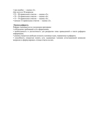 • три ошибки — оценка «2».
Для теста из 30 вопросов:
• 25—З0 правильных ответов — оценка «5»;
• 19—24 правильных ответов — оценка «4»;
• 13—18 правильных ответов — оценка «З»;
• меньше 12 правильных ответов — оценка «2».
Оценка реферата.
Реферат оценивается по следующим критериям:
• соблюдение требований к его оформлению;
• необходимость и достаточность для раскрытия темы приведенной в тексте реферата
информации;
• умение учащегося свободно излагать основные идеи, отраженные в реферате;
• способность учащегося понять суть задаваемых членами аттестационной комиссии
вопросов и сформулировать точные ответы на них.
 