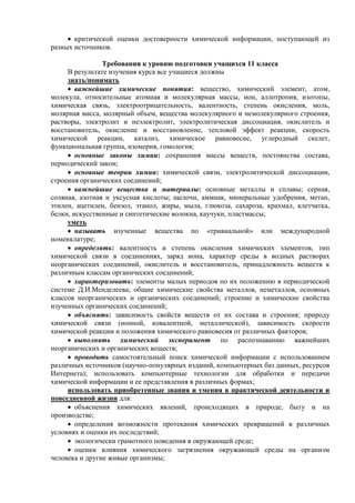  критической оценки достоверности химической информации, поступающей из
разных источников.
Требования к уровню подготовки учащихся 11 класса
В результате изучения курса все учащиеся должны
знать/понимать
 важнейшие химические понятия: вещество, химический элемент, атом,
молекула, относительные атомная и молекулярная массы, ион, аллотропия, изотопы,
химическая связь, электроотрицательность, валентность, степень окисления, моль,
молярная масса, молярный объем, вещества молекулярного и немолекулярного строения,
растворы, электролит и неэлектролит, электролитическая диссоциация, окислитель и
восстановитель, окисление и восстановление, тепловой эффект реакции, скорость
химической реакции, катализ, химическое равновесие, углеродный скелет,
функциональная группа, изомерия, гомология;
 основные законы химии: сохранения массы веществ, постоянства состава,
периодический закон;
 основные теории химии: химической связи, электролитической диссоциации,
строения органических соединений;
 важнейшие вещества и материалы: основные металлы и сплавы; серная,
соляная, азотная и уксусная кислоты; щелочи, аммиак, минеральные удобрения, метан,
этилен, ацетилен, бензол, этанол, жиры, мыла, глюкоза, сахароза, крахмал, клетчатка,
белки, искусственные и синтетические волокна, каучуки, пластмассы;
уметь
 называть изученные вещества по «тривиальной» или международной
номенклатуре;
 определять: валентность и степень окисления химических элементов, тип
химической связи в соединениях, заряд иона, характер среды в водных растворах
неорганических соединений, окислитель и восстановитель, принадлежность веществ к
различным классам органических соединений;
 характеризовать: элементы малых периодов по их положению в периодической
системе Д.И.Менделеева; общие химические свойства металлов, неметаллов, основных
классов неорганических и органических соединений; строение и химические свойства
изученных органических соединений;
 объяснять: зависимость свойств веществ от их состава и строения; природу
химической связи (ионной, ковалентной, металлической), зависимость скорости
химической реакции и положения химического равновесия от различных факторов;
 выполнять химический эксперимент по распознаванию важнейших
неорганических и органических веществ;
 проводить самостоятельный поиск химической информации с использованием
различных источников (научно-популярных изданий, компьютерных баз данных, ресурсов
Интернета); использовать компьютерные технологии для обработки и передачи
химической информации и ее представления в различных формах;
использовать приобретенные знания и умения в практической деятельности и
повседневной жизни для:
 объяснения химических явлений, происходящих в природе, быту и на
производстве;
 определения возможности протекания химических превращений в различных
условиях и оценки их последствий;
 экологически грамотного поведения в окружающей среде;
 оценки влияния химического загрязнения окружающей среды на организм
человека и другие живые организмы;
 