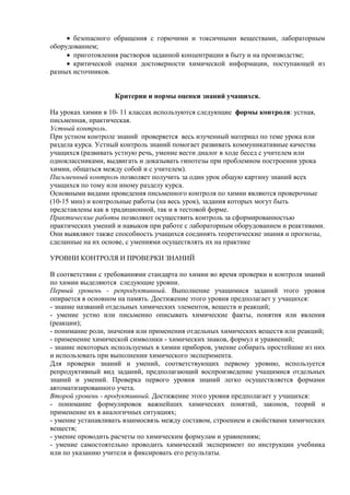  безопасного обращения с горючими и токсичными веществами, лабораторным
оборудованием;
 приготовления растворов заданной концентрации в быту и на производстве;
 критической оценки достоверности химической информации, поступающей из
разных источников.
Критерии и нормы оценки знаний учащихся.
На уроках химии в 10- 11 классах используются следующие формы контроля: устная,
письменная, практическая.
Устный контроль.
При устном контроле знаний проверяется весь изученный материал по теме урока или
раздела курса. Устный контроль знаний помогает развивать коммуникативные качества
учащихся (развивать устную речь, умение вести диалог в ходе бесед с учителем или
одноклассниками, выдвигать и доказывать гипотезы при проблемном построении урока
химии, общаться между собой и с учителем).
Письменный контроль позволяет получить за один урок общую картину знаний всех
учащихся по тому или иному разделу курса.
Основными видами проведения письменного контроля по химии являются проверочные
(10-15 мин) и контрольные работы (на весь урок), задания которых могут быть
представлены как в традиционной, так и в тестовой форме.
Практические работы позволяют осуществить контроль за сформированностью
практических умений и навыков при работе с лабораторным оборудованием и реактивами.
Они выявляют также способность учащихся соединять теоретические знания и прогнозы,
сделанные на их основе, с умениями осуществлять их на практике
УРОВНИ КОНТРОЛЯ И ПРОВЕРКИ ЗНАНИЙ
В соответствии с требованиями стандарта по химии во время проверки и контроля знаний
по химии выделяются следующие уровни.
Первый уровень - репродуктивный. Выполнение учащимися заданий этого уровня
опирается в основном на память. Достижение этого уровня предполагает у учащихся:
- знание названий отдельных химических элементов, веществ и реакций;
- умение устно или письменно описывать химические факты, понятия или явления
(реакции);
- понимание роли, значения или применения отдельных химических веществ или реакций;
- применение химической символики - химических знаков, формул и уравнений;
- знание некоторых используемых в химии приборов, умение собирать простейшие из них
и использовать при выполнении химического эксперимента.
Для проверки знаний и умений, соответствующих первому уровню, используется
репродуктивный вид заданий, предполагающий воспроизведение учащимися отдельных
знаний и умений. Проверка первого уровня знаний легко осуществляется формами
автоматизированного учета.
Второй уровень - продуктивный. Достижение этого уровня предполагает у учащихся:
- понимание формулировок важнейших химических понятий, законов, теорий и
применение их в аналогичных ситуациях;
- умение устанавливать взаимосвязь между составом, строением и свойствами химических
веществ;
- умение проводить расчеты по химическим формулам и уравнениям;
- умение самостоятельно проводить химический эксперимент по инструкции учебника
или по указанию учителя и фиксировать его результаты.
 