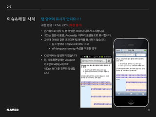 2-7
탭 영역이 표시가 안되요~!!
• 손가락으로 터치 시 탭 영역은 OS마다 다르게 표시합니다.
• iOS는 검은색 음영, Android는 테두리,음영등으로 표시합니다.
• 그런데 아래와 같은 조건이면 탭 영역을 표시하지 않습니다.
• 링크 영역이 320px(세로)보다 크고
• White-space:nowrap 속성을 적용한 경우
재현 환경 : iOS4, iOS5 (해결 불가)
• iOS3에서는 발생하지 않습니다
• 단, 가로화면일때는 viewport
가로값이 480px이므로
480px 보다 클 경우만 발생합
니다.
 