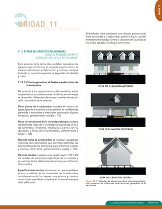 VISTA DE ELEVACIÓN ANTERIOR 
VISTA DE ELEVACIÓN POSTERIOR 
VISTA DE ELEVACIÓN LATERAL 
11.3. ETAPAS DEL PROYECTO RELACIONADAS 
CON LA ARQUITECTURA Y 
ESTRUCTURA DE LA TECHUMBRE 
En la solución de la techumbre se deben considerar los 
aspectos que conforman el proyecto arquitectónico, la 
solución estructural, su fabricación y montaje, siempre 
teniendo en cuenta los aspectos de seguridad, durabilidad 
y costo. 
11.3.1. Criterio general en el diseño arquitectónico de 
la techumbre 
De acuerdo a los requerimientos del mandante, estilo 
arquitectónico y consideraciones climáticas, en esta etapa 
se desarrollan diferentes planos que muestran la solución 
de la techumbre de la vivienda. 
Plano planta de la techumbre: muestra el número de 
aguas, tipos de encuentros que se generan de los diferentes 
planos de la techumbre y mediciones proyectadas al plano 
horizontal, generalmente a escala 1: 100. 
Plano de elevaciones de la vivienda prototipo: muestra 
las diferentes vistas de la vivienda, características de la o 
las cumbreras, limatones, limahoyas, lucarnas con su 
ubicación, y forma del o los frontones, generalmente a 
escala 1: 100. 
Plano de cortes de la techumbre: se muestran los espacios 
interiores de la techumbre que permiten identificar las 
características de los elementos que conforman el tijeral 
y lucarna, entre otros, generalmente a escala 1: 100. 
Plano de detalles: muestra a una escala mayor (1:50, 1:25) 
los detalles de soluciones específicas de las uniones y 
encuentros de los diferentes elementos que conforman 
la techumbre. 
Especificaciones técnicas: documento en que se establece 
el tipo y calidad de los materiales de la techumbre 
complementando los respectivos planos y normas 
constructivas que deben cumplirse en las sucesivas etapas 
de la edificación. 
El diseñador debe considerar una relación proporcional 
entre la vivienda y la techumbre, prever el futuro uso del 
entretecho (mansarda), número y ubicación de lucarnas (de 
una o dos aguas) o claraboya, entre otros. 
UNIDAD 11 
ESTRUCTURA DE TECHUMBRE 
Unidad 11 
Figura 11-6: Vista de tres elevaciones de la vivienda prototipo, 
que muestran las diferentes características generales de la 
techumbre. 
La Construcción de Viviendas en Madera PAGINA 255 
 