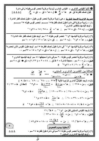 ل 
نق 
ل 
هـء 
ل 
نق 
ل 
نق 
هــء 
ط 
س 
100 
س × ط 
100 
هــء ×100 
ط 
ط × س 
100 
ط × 225 
100 
120 
100 
60 
100 
144 
100 
1و 1 
طء 
5 طء/ 16 
طء 
ل 
نق 
2 
 ثانياً القياس الدائري :ـ القياس الدائري لزواية مركزية تحصر قوس طوله ل في دائرة 
طول نصف قطرها نق هو هـء =  نق ،، نق = ] × ل = هـء    ] 
تعريف الزاوية النصف قطرية :ـ هي زاوية مركزية تحصر قوس طول = طول نصف قطر الدائرة 0 
مثال 1: زاوية مركزية في دائرة طول نصف قطرها 15 ســـــــم تحصر قوس طوله 25 ســــــــم 
ـ أوجد قياسها بالتقدير الدائري ؟ 
الحل:ـ ჻ ل= 25 ، نق = 15 سم  66 و 1 ء = 15 / هـ ء = = 25 
ــــــــــــــــــــــــــــــــــــــــــــــــــــــــــــــــــــــــــــــــــــــــــــــــــــــــــــــــــــــــــــــــــــــــــــــــــــــــــــــــــــ 
2( زاوية مركزية قياسها 2و 1ء تحصر قوس طوله 12 سم أوجد طول نصف قطر هذه الدائرة ؟ ( 
الحل:ـ ჻ هـء = 2و 1ء ، ل= 12 سم  10 سم = 2و 1 / نق = ل / هـء = 12 
ـــــــــــــــــــــــــــــــــــــــــــــــــــــــــــــــــــــــــــــــــــــــــــــــــــــــــــــــــــــــــــــــــــــــــــــــــــــــــــــــــــــ 
0( زاوية مركزية قياسها 2و 2 ء في دائرة طول نصف قطرها 15 سم أوجد طول القوس الذي تحصره؟ ( 
الحل:ـ ჻ هـء = 2و 2 ، نق = 15 سم  00 سم 00 = 15 × نق = 2و 2 × ل = هـء 
ـــــــــــــــــــــــــــــــــــــــــــــــــــــــــــــــــــــــــــــــــــــــــــــــــــــــــــــــــــــــــــــــــــــــــــــــــــــــــــــــــــ 
4( زاوية مركزية تحصر قوس طوله 20 سم في دائرة محيطها 44 سم أوجد قياسها الدائري ؟ ( 
الحل:ـ ჻ ل = 20 سم ، محيط الدائرة = 2 ط نق  نق × )7 /22 ( × 2 = 44  نق = 7 سم 
 06 و 2ء # = 7 / هـء = = 20 
ــــــــــــــــــــــــــــــــــــــــــــــــــــــــــــــــــــــــــــــــــــــــــــــــــــــــــــــــــــــــــــــــــــــــــــــــــــــــــــــــــــ 
العلاقة بين التقديرين الدائري و الستيني:ـ = 
 هـء = ،،، س = *** 
ـــــــــــــــــــــــــــــــــــــــــــــــــــــــــــــــــــــــــــــــــــــــــــــــــــــــــــــــــــــــــــــــــــــــ 
- ] 4 ط / 5 ،، 420 ،، 240 ،، مثال 5: أوجد القياس الدائري للزاويا الأتية ] 225 
الحل:ـ ჻ س = 225  7 / هـء = = = 9و 0 ء لاحظ أن ط = 22 
** ჻ - - 120 = 060 + 240 = س = 240  ط = 1و 2ء × = هـء 
- 60 = 060 ** س = 420  ط = 047 و 1 ء × = هـء 
144 = 5÷ 100×4 = ** س = 4 ط / 5  ط = 5و 2 ء # × = هـء 
ـــــــــــــــــــــــــــــــــــــــــــــــــــــــــــــــــــــــــــــــــــــــــــــــــــــــــــــــــــــــــــــــــــــــــــــــــــــــــــــــــــ 
6( أوجد القياس الستيني لكل من 1و 1 ء ،، 5 طء / 16 ( 
الحل:ـ ჻ هـء = 1و 1  60 = 100 × = س 
، ** ჻ هـء = 5 ط ء/ 16  25 و 56 = 100 × = س 
7( زاوية مركزية تحصر قوس طوله 20 سم في دائرة طول قطرها 24 سم 0 (    
ـ أوجد قياسها الدائري و الستيني ؟ 
أ/عطية ممدوح الصعيدي 
 