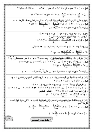 هـء 
ط 
0و 2 
ط 
ط × س 
100 
ط × 140 
100 
100 × بء 
ط 
100× 2و 1 
ط 
ط × أ 
100 
ط × 0و 61 
100 
ط × س 
100 
ط × 90 
100 
ط × جـ 
100 
ط ×75 
100 
ط × س 
100 
ط × 100 
100 
5 
9 
5 
9 
05 
9 
0 
الحل:ـ ჻ 12 سم = 2/ ل = 20 سم ، نق = 24  0و 2 ء = 12 / هـ ء = = 20 
100 /45 = 75 و 100 = 100 × = 100 × = ، س 
ـــــــــــــــــــــــــــــــــــــــــــــــــــــــــــــــــــــــــــــــــــــــــــــــــــــــــــــــــــــــــــــــــــــــــــــــــــــــــــــــــــــ 
0(أوجد طول القوس المقابل لزاوية مركزية قياسها 140 في دائرة طول نصف قطرها 10 سم ( 
الحل:ـ ჻ س = 140  هـء = = = 44 و 2 ء 
 4و 24 سم = 10 × نق = 44 و 2 × ل = هـء 
ـــــــــــــــــــــــــــــــــــــــــــــــــــــــــــــــــــــــــــــــــــــــــــــــــــــــــــــــــــــــــــــــــــــــــــــــــــــــــــــــــــــ 
)9(  أ ب جـ فيه ق)> ب ( = 2و 1ء ، ق)> جـ ( = 50 
أوجد ق )> أ ( بالتقديرين الدائري و الستيني ؟ 
الحل:ـ ق)> ب ( = = = 7و 60 
 - 0و 61 = ) 7و 60 + 50 ( ق)> أ ( = 100  الستيني 
، أ ء = = = 07 و 1 ء 
ــــــــــــــــــــــــــــــــــــــــــــــــــــــــــــــــــــــــــــــــــــــــــــــــــــــــــــــــــــــــــــــــــــــــــــــــــــــــــــــــــــ 
10 ( دائرة م ، أ ، ب نقطتان عليها بحيث ق)> أ م ب ( = 90 ،، م أ = 5 سم إحسب طول أ ب ؟ ( 
الحل:ـ ჻ ق)> أ م ب ( = 90  ، س = 90 ჻ م أ = 0 سم  نق = 0 سم 
 هـء = = = 7و 1 
 5و 0 سم = 5 × نق = 7و 1 × ل = هـء  طول أ ب = 5و 0 ســــــــــــم # 
ــــــــــــــــــــــــــــــــــــــــــــــــــــــــــــــــــــــــــــــــــــــــــــــــــــــــــــــــــــــــــــــــــــــــــــــــــــــــــــــــــــ 
)11(  5 أوجد القياس الستيني و الدائري لـ > جـ : 4 : أ ب جـ النسبة بين قياسات زواياه 0 
الحل:ـ ჻ 5 : 4 : > أ : > ب : > جـ = 0 
 نفرض أن ق)> أ ( = 0ك ، ق)> ب( = 4ك ، ق)> جـ ( = 5 ك 
، ჻ أ + ب + جـ = 100  0ك + 4 ك + 5 ك = 100  12 ك = 100  ك = 15 
჻ 75 : القياس الستيني = 15 × ق) > جـ ( = 5 ك = 5 
჻ جـء = = = 0و 1 ء # 
ــــــــــــــــــــــــــــــــــــــــــــــــــــــــــــــــــــــــــــــــــــــــــــــــــــــــــــــــــــــــــــــــــــــــــــــــــــــــــــــــــــ 
12 ( أوجد بدلالة ط طول القوس الذي تحصره زاوية مركزية قياسها 100 في دائرة طول نصف ( 
قطرها 7 سم 
الحل:ـ ჻ س = 100  هـء = = = ط 
 7 = ط # × نق = ط × ل = هـء 
أ/عطية ممدوح الصعيدي 
 