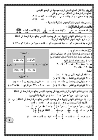 ص 
س 
جا هـ 
جتا هـ 
1 
ص 
1 
جا هـ 
1 
س 
1 
جتاهـ 
س 
ص 
جتاهـ 
جا هـ 
الكل موجب 
جا + ، قتا + 
جتا+ ، قا + 
ظا + ، ظتا+ 
0 
5 
0 
5 
9 
25 
9 
25 
16 
25 
4 
5 
0 
5 
4 
5 
0 
5 
0 
5 
4 
5 
5 
تعريف : إذا كان الضلع النهائي لزاوية موجهة في الوضع القياسي 
يقطع دائرة الوحدة في النقطة ) س ، ص ( فإن 
1( جا هـ = ص ، ) 2( جتا هـ = س ، ) 0( ظا هـ = = ( 
و تسمي هذه الدوال الثلاثة بالدوال المثلثية الأساسية 00 
مقلوبات الدوال المثلثية :ـ 
1( قتا هـ = = ) 2( قا هـ = = ) 0( ظتا هـ = = ( 
ـــــــــــــــــــــــــــــــــــــــــــــــــــــــــــــــــــــــــــــــــــــــــــــــــــــــــــــــــــــــــــــــــــــــــــــــــــــــــــــــــــــ 
مثال 1: إذا كان الضلع النهائي لزاوية ) هـ ( في وضعها القياسي يقطع دائرة الوحدة في النقطة 
6و ، 0و( ـ أوجد الدوال المثلثية لهذه الزاوية ؟ ( 
4 / الحل:ـ جا هـ = ص = 0و ،، جتا هـ = س = 0و ، ظا هـ = ص / س = 6و / 0و = 0 
ـــــــــــــــــــــــــــــــــــــــــــــــــــــــــــــــــــــــــــــــــــــــــــــــــــــــــــــــــــــــــــــــــــــــــــــــــــــــــــــــــــــ 
 ] ملاحظات هامة :ـ ] 1 
] إشارات الدوال المثلثية [ كما هو مبين في الشكل 
و يجب قبل تحديد إشارة الدالة المثلثية تحديد الربع 
مثال 2 : حدد إشارات الدوال الأتية 
جا 60 ، جتا 240 ، ظا 210 ، قا 000 
- جتا 150 ، ظا 00 
الحل:ـ 
჻ 60 تقع في الربع الأول  ) + ( جا 60 
჻ 240 تقع في الربع الثالث  - ) ( جتا 240 
჻ 210 تقع في الربع الثالث  000 في الربع الرابع ،، ) + ( ظا 210  )+( قا 000 
჻ 150 تقع في الربع الثاني  000 في الرابع - - = 00 ،،، ) ( جتا 150  - - ) ( ظا 00 
ـــــــــــــــــــــــــــــــــــــــــــــــــــــــــــــــــــــــــــــــــــــــــــــــــــــــــــــــــــــــــــــــــــــــــــــــــــــــــــــــــــــ 
2[ إذا كان الضلع النهائي للزاوية الموجهة في وضعها القياسي يقطع دائرة الوحدة في النقطة [ 
1 ** ] من نظرية فيثاغورس [ = )س، ص( فإن س 2 + ص 2 
مثال 3: إذا كان الضلع النهائي لزاوية هـ في وضعها القياسي يقطع دائرة الوحدة في النقطة ) س، ( 
فأوجد قيمة س حيث س  ح + ثم أوجد جا هـ ، ظا هـ ، قا هـ 
الحل:ـ  1 = س 2 + ص 2  1 = 2) ( + س 2  1 = + س 2 
 - = 1 = س 2  س =  النقطة هي ) ، ( 
 # 4/ 4/0 ،، قا هـ = 5 = ÷ = جا هـ = ،، ظا هـ 
 