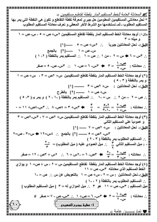 - ص 1 
- س 2 
- ص 2 
س+ 1 
- 5 2 
- - 3 1 
3 
4 
3 
2 
- 2 
3 
- ص 2 
- س 3 
- 2 
3 
ص+ 1 
- س 2 
10 
 المعادلة العامة للخط المستقيم المار بنقطة تقاطع مستقيمين :ـ 
* نحل معادلتي المستقيمين المعلومين حل جبري لمعرفة نقطة التقاطع و تكون هي النقطة التي يمر بها 
المستقيم المطلوب ـ ثمـ نستخدمها مع الشرط الأخر المعطي و نعرف معادلة المستقيم المطلوب 
ـــــــــــــــــــــــــــــــــــــــــــــــــــــــــــــــــــــــــــــــــــــــــــــــــــــــــــــــــــــــــــــــــــــــــــــــــــــــــــــــــــ 
- مثال 1: أوجد معادلة الخط المستقيم المار بنقطة تقاطع المستقيمين 2س+ ص = 5 ، س ص = 1 
و ميله = 3 
الحل:ـ نحل المعادلتين جبرياً  - ]1[---- 2س+ ص = 5 
2[ بالجمع - - [---- س ص = 1 
 3س = 2  س = 2 ، من 1  ص = 1  ) 1 ، المستقيم يمر بالنقطة ) 2 
 معادلته : = 3  - - 3س 2 = ص 1  3س ص 5 = صفر - - 
ــــــــــــــــــــــــــــــــــــــــــــــــــــــــــــــــــــــــــــــــــــــــــــــــــــــــــــــــــــــــــــــــــــــــــــــــــــــــــــــــــــ 
2( أوجد معادلة الخط المستقيم المار بنقطة تقاطع المستقيمين س+ 2ص = 3 ، س+ ص = 1 ( 
) 5 ، و يمر بالنقطة ) 3 
- ]1[ ------ الحل:ـ نحل المعادلتين : س+ 2ص = 3 
2[ بالطرح - [ ----- س+ ص = 1 
 ص = 2 ،، من 2  - س = 1  - ) 5 ، 2 ( و يمر بـ ) 3 ، المستقيم يمر بالنقطة ) 1 
 معادلته : = =  - 4ص 8 = 3س+ 3  - 0 = 3س 4ص+ 11 
ـــــــــــــــــــــــــــــــــــــــــــــــــــــــــــــــــــــــــــــــــــــــــــــــــــــــــــــــــــــــــــــــــــــــــــــــــــــــــــــــــــــ 
- 3س 2ص = 3 ، 3( أوجد معادلة الخط المستقيم المار بنقطة تقاطع المستقيمين س+ 2ص = 1 ( 
و عمودياً علي المستقيم الثاني 
- ]1[ ---- الحل:ـ نحل المعادلتين : س+ 2ص = 1 
2[ بالجمع - - [ ----- 3س 2ص = 5  4س= 12  س= 3 ، ص= 2 
 ) 2 ، المستقيم المطلوب يمر بالنقطة ) 3 
، ჻ ميل المستقيم الثاني  ميل العمودي عليه ) ميل المطلوب( = 
 معادلته : =  - - 2س + 2 = 3ص 2  2س + 3ص 12 = صفر - 
ــــــــــــــــــــــــــــــــــــــــــــــــــــــــــــــــــــــــــــــــــــــــــــــــــــــــــــــــــــــــــــــــــــــــــــــــــــــــــــــــــــ 
4( أوجد معادلة الخط المستقيم المار بنقطة تقاطع المستقيمين س = 2 ، س + ص= 1 و يوازي ( 
- الخط المستقيم الذي معادلته 3س ص = 11 
الحل:ـ نحل المعادلتين : س = 2 ، س+ ص = 1 بالتعويض عن س  - ص = 1 
 - ) 1 ، المستقيم المطلوب يمر بالنقطة ) 2 
- ميل المستقيم : 3س ص = 11 هو 3  ميل الموازي له = 3 ] ميل المستقيم المطلوب [ 
 معادلته : = 3  - 3س 2 = ص+ 1  3س ص 1 = صفر # - - 
 تماريـــــــن عامة :ـ 
أ 0 عطية ممدوح الصعيدي 
 