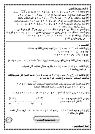 11 
) البعد بين نقطتين ( 
2 ( فأوجد طول أ ب ، ب جـ - ، 1 ( ، جـ = ) 5 ، 1 ( ، ب = ) 1 ، 1( إذا كان أ = ) 3 ( 
2( أوجد أطوال أضلاع (  - ) 2 ، 0 ( ، جـ ) 1 ، 5 ( ، ب ) 5 ، أ ب جـ الذي فيه أ) 2 
1 ( علي إستقامة واحدة - - - ، 3 ( ، و ) 8 ، 2 ( ، هـ ) 2 ، 3( إثبت أن النقط د ) 3 ( 
2 ( متساوي الساقين - - ، 2 ( ، جـ ) 1 ، 2( ، ب ) 4 ، 4( إثبت أن المثلث الذي رؤسه أ ) 1 ( 
- - )1 ، 2 ( ، د ) 0 ، 5 ( ، جـ ) 3 ، 2 ( ، ب ) 0 ، 5( إثبت أن الشكل الذي رؤسه أ ) 3 ( 
مربع ثم أوجد مساحة سطحه ؟ 
1 ( يساوي فأوجد قيمة س ؟ ، 2( إذا كان بعد النقطة )س ، 5 ( عن النقطة ) 2 ( 
3 ( فأوجد ك ، 2 ( ، ب ) 3 ، 1( إذا كانت النقطة ) ك ، 1( علي بعديين متساويين من النقطتين أ ) 4 ( 
- - ) 8 ، 1 ( ، د ) 0 ، 3 ( ، جـ ) 1 ، 4( ، ب ) 5 ، 8( إثبت أن النقط أ ) 2 ( 
هي رؤس متوازي أضلاع ؟ 
ــــــــــــــــــــــــــــــــــــــــــــــــــــــــــــــــــــــــــــــــــــــــــــــــــــــــــــــــــــــــــــــــــــــــــــــــــــــــــــــــــــ 
التقسيمـ :ـ 
5 ( فأوجد إحداثي نقطة جـ إذا كانت ، 1( ، ب = ) 2 ، 1( إذا كانت أ = ) 3 ( 
( i( جـ  أ ب ، 2 أ جـ = 3 جـ ب 
( ii ( جـ  أ ب بحيث 2 أ جـ = 5 جـ ب 
- - )4 ، 1( ، ب = ) 2 ، 2( أوجد إحداثي نقطة جـ التي تقع في ربع المسافة بين أ ، ب إذا كانت أ = ) 1 ( 
3 ( فأوجد إحداثي نقطة جـ التي تقسم أ ب - ، 4 ( ، ب = ) 2 ، 3( إذا كانت أ = ) 3 ( 
1 : من الخارج بنسبة 3 
3 ( ، جـ = ) ك ، 8 ( فأوجد النسبة التي تقسم بها نقطة - - ، 2 ( ، ب = ) 2 ، 4( إذا كانت أ = ) 3 ( 
جـ القطعة المستقيم أ ب مبيناً نوع التقسيم ثم أوجد قيمة كـ 
) 2 ، 5( أوجد النسبة التي يقسم بها محور الصادات القطعة المستقيمة أ ب بحيث أ = ) 5 ( 
2 ( مبيناً نوع التقسيم و أوجد كذلك نقطة التقاطع - ، ، ب = ) 2 
4 ( أوجد د - - - ، 2( ، جـ = ) 2 ، 1 ( ، ب = ) 5 ، 2( أ ب جـ د متوازي أضلاع فيه أ = ) 3 ( 
1( من الشكل المرسوم أوجد جـ ، د ( 
إذا كان أ جـ = جـ د = د ب 
)8(  2( أوجد إحداثي نقطة - - ، 2 ( ، جـ = ) 1 ، 2 ( ، ب = ) 1 ، أ ب جـ فيه أ = ) 3 
تقاطع متوسطاته ؟ 
الخط المستقيم :ـ 
أ 0 عطية ممدوح الصعيدي 
 