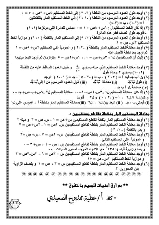 - 5 
12 
13 
0 = 3 ( إلي الخط المستقيم 4س+ 3ص + 5 ، 1( أوجد طول العمود المرسوم من النقطة ) 2 ( 
2 ( إلي الخط المستقيم المار بالنقطتين - ، 2( أوجد طول العمود المرسوم من النقطة ) 1 ( 
) أ = ) 1،2 ( ، ب = ) 4،3 
)1 ، 0 مماس للدائرة التي مركزها ) 1 = 3( إذا كان الخط المستقيم ل : 2س+ 8ص + 1 ( 
ـ فأوجد طول نصف قطر هذه الدائرة 
1( و موازياً الخط ، 5( إلي المستقيم المار بالنقطة ) 0 ، 4( أوجد طول العمود المرسوم من النقطة ) 1 ( 
- المستقيم 3س ص = 1 
- 2 ( و عمودياً علي المستقيم 2س+ 5ص = 1 ، 5( أوجد معادلةالخط المستقيم المار بالنقطة ) 2 ( 
ثم أوجد بعد نقطة الأصل عنه 
2س+ 2ص = 5 متوازيان ثم أوجد البعد بينهما ،، 3س+ ص = 0 : 2( إثبت أن المستقيمين ل 1 ( 
1( أوجد معادلة الخط المستقيم الذي ميله يساوي و طول العمود الساقط عليه من النقطة ( 
1( يساوي 2 وحدة طول - ،2( 
)8(  2 ( أوجد - - ، 5 ( ، جـ = ) 1 ، 2 ( ، ب = ) 2 ، أ ب جـ فيه أ = ) 3 
( i ( طول ب جـ ) ii ( معادلة ب جـ ) iii ( طول العمود المرسوم من أ إلي ب جـ 
( v ( مساحة  أ ب جـ 
- - 2س+ ب ص+ جـ = 0 : 0، معادلة المستقيم ل 2 = 3س 4ص 10 : 9( إذا كان معادلة المستقيم ل 1 ( 
- ) 0 ، و كان ل 1 // ل 2 ، أ = ) 2  ل 2 فأوجد 
( i( قيمتي ب ، جـ ) ii ( ( البعد بين ل 1 ، ل 2 iii ( معادلة المستقيم المار بـنقطة أ ، عمودي علي ل 1 
ـــــــــــــــــــــــــــــــــــــــــــــــــــــــــــــــــــــــــــــــــــــــــــــــــــــــــــــــــــــــــــــــــــــــــــــــــــــــــــــــــــــ 
معادلة المستقيم المار بنقطة تقاطع مستقيمين :ـ 
- 1( أوجد معادلة المستقيم المار بنقطة تقاطع المستقيمين س+ ص = 1 ، س ص = 3 و ميله 2 ( 
- 2س+ ص = 1 ، 2( أوجد معادلة الخط المستقيم المار بنقطة تقاطع المستقيمين س 2ص = 1 ( 
- ) 3 ، و يمر بالنقطة ) 1 
3( أوجد معادلة الخط المستقيم المار بنقطة تقاطع المستقيمين س+ 2ص = 1 ، س+ ص = 3 ( 
و عمودياً علي المستقيم الثاني 
- 0 = 4( أوجد معادلة الخط المستقيم المار بنقطة تقاطع المستقيمين س ص = 4 ، ص+ 3 ( 
و يصنع زاوية قياسها 135 مع الإتجاه الموجب لمحور السينات 00 
- 2س 3ص = 3 ، 5( أوجد معادلة الخط المستقيم المار بنقطة تقاطع المستقيمين س + 3ص = 2 ( 
- و موازياً الخط المستقيم 2س ص = 15 
2( أوجد معادلة الخط المستقيم المار بنقطة تقطع المستقيمين س = 3 ، ص = 1 و ينصف الزاوية ( 
بين المحورين ؟ 
@ @ @ @ @ @ @ @ @ @ @ @ @ @ @ @ @ @ @ @ @ 
** مع أرق أمنيات للجميع بالتفوق ** 
* 
 
أ / عطية ممدوح الصعيدي 
