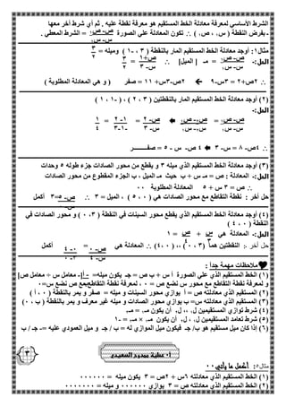 - ص ص 1 
- س س 1 
- ص 2 
- س 3 
- 2 1 
- - 3 1 
1 
4 
- ص 5 
- س 0 
س 
3 
ص 
4 
- ص 0 
- س 4 
- 4 0 
- 0 3 
أ - 
ب 
- ص 2 ص 1 
- س 2 س 1 
3 
- ص ص 1 
- س س 1 
3 
2 
- ص ص 1 
- س س 1 
ص+ 1 
- س 3 
3 
2 
الشرط الأساسي لمعرفة معادلة الخط المستقيم هو معرفة نقطة عليه . ثم أي شرط أخر معها 
) ـ بفرض النقطة ) س 1 ، ص 1  تكون المعادلة علي الصورة = الشرط المعطي . 
ــــــــــــــــــــــــــــــــــــــــــــــــــــــــــــــــــــــــــــــــــــــــــــــــــــــــــــــــــــــــــــــــــــــــــــــــــــــــــــــــــــ 
1 ( وميله = - ، مثال 1: أوجد معادلة الخط المستقيم المار بالنقطة ) 3 
الحل:ـ = مـ ] الميل[  = 
 - 3س 9 = 2ص+ 2  2ص 3س+ 11 = صفر ) و هي المعادلة المطلوبة ( - 
ــــــــــــــــــــــــــــــــــــــــــــــــــــــــــــــــــــــــــــــــــــــــــــــــــــــــــــــــــــــــــــــــــــــــــــــــــــــــــــــــــ 
- ) 1 ، 1 ( ، ) 2 ، 2( أوجد معادلة الخط المستقيم المار بالنقطتين ) 3 ( 
الحل:ـ 
=  = = 
 - - 4ص 8 = س 3  4 ص س 5 = صفـــــــــر - - 
ــــــــــــــــــــــــــــــــــــــــــــــــــــــــــــــــــــــــــــــــــــــــــــــــــــــــــــــــــــــــــــــــــــــــــــــــــــــــــــــــــــ 
3( أوجد معادلة الخط المستقيم الذي ميله 3 و يقطع من محور الصادات جزء طوله 5 وحدات ( 
الحل:ـ المعادلة : ص = مـ س + ب حيث مـ الميل ، ب الجزء المقطوع من محور الصادات 
 ص = 3 س + 5 المعادلة المطلوبة 00 
5 ( ، الميل = 3 ، حل أخر : نقطة التقاطع مع محور الصادات هي ) 0  3 أكمل = 
ــــــــــــــــــــــــــــــــــــــــــــــــــــــــــــــــــــــــــــــــــــــــــــــــــــــــــــــــــــــــــــــــــــــــــــــــــــــــــــــــــــ 
0 ( و محور الصادات في ، 4( أوجد معادلة الخط المستقيم الذي يقطع محور السينات في النقطة ) 3 ( 
) 4 ، النقطة ) 0 
الحل:ـ المعادلة هي + = 1 
حل أخر ჻ )4، 0 ( ،، ) 0 ، النقطتين هما ) 3  المعادلة هي = أكمل 
ــــــــــــــــــــــــــــــــــــــــــــــــــــــــــــــــــــــــــــــــــــــــــــــــــــــــــــــــــــــــــــــــــــــــــــــــــــــــــــــــــــ 
 ملاحظات مهمة جداً : 
معامل ص[ - ÷ 1( الخط المستقيم الذي علي الصورة أ س + ب ص = جـ يكون ميله= ] معامل س ( 
و لمعرفة نقطة التقاطع مع محور س نضع ص = 0 ، لمعرفة نقطة التقاطع مع ص نضع س= 0 
2( المستقيم الذي معادلته ص = أ يوازي محور السينات و ميله = صفر و يمر بالنقطة ) 0 ، أ ( ( 
) 3( المستقيم الذي معادلته س= ب يوازي محور الصادات و ميله غير معرف و يمر بالنقطة ) ب ، 0 ( 
4( شرط توازي المستقيمين ل 1 ،، ل 2 أن يكون مـ 1 = مـ 2 ( 
- 1 = مـ 2 × 5( شرط تعامد المستقيمين ل 1 ، ل 2 أن يكون مـ 1 ( 
2( إذا كان ميل مستقيم هو ب/ جـ فيكون ميل الموازي له = ب / جـ و ميل العمودي عليه = جـ / ب - ( 
مثال 5: أكمل ما يأتي 00 
1( الخط المستقيم الذي معادلته 2س + 2ص = 3 يكون ميله = 000000 ( 
2( الخط المستقيم الذي معادلته ص = 3 يوازي 000000 و ميله = 0000000 ( 
أ 0 عطية ممدوح الصعيدي 
 