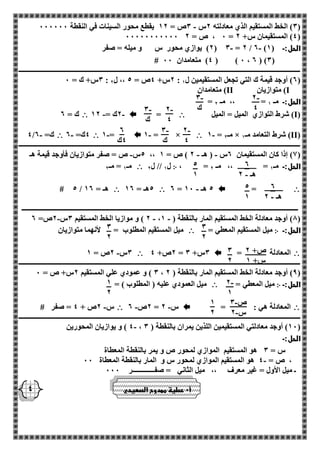 - 2 
4 
- 3 
ك 
- 2 
4 
- 3 
ك 
- 3 
ك 
- 2 
4 
2 
4ك 
5 
1 
5 
1 
3 
2 
3 
2 
ص+ 2 
س+ 1 
3 
2 
- 2 
1 
1 
2 
- ص 3 
- س 2 
1 
2 
2 
- هـ 2 
2 
- هـ 2 
4 
- 3( الخط المستقيم الذي معادلته 2س 3ص = 12 يقطع محور السينات في النقطة 000000 ( 
00000000000 0 ، ص = 2 = 4( المستقيمان س+ 2 ( 
2( يوازي محور س و ميله = صفر - - ( 3 = 2 / 2 ) الحل:ـ ) 1 
# 4( متعامدان 00 ( ) 0 ، 2 ( )3( 
ـــــــــــــــــــــــــــــــــــــــــــــــــــــــــــــــــــــــــــــــــــــــــــــــــــــــــــــــــــــــــــــــــــــــــــــــــــــــــــــــــــــ 
3س+ ك = 0 : 2س+ 4ص = 5 ،، ل 2 : 2( أوجد قيمة ك التي تجعل المستقيمين ل 1 ( 
I( متوازيان II ( متعامدان 
= الحل:ـ مـ 1 = ،، مـ 2 
( I( شرط التوازي الميل = الميل  =  - - 2ك = 12  ك = 2 
( II - 1 = مـ 2 × ( شرط التعامد مـ 1  - 1 = ×  - 1 =  - 4ك= 2  - 4/ ك= 2 
ـــــــــــــــــــــــــــــــــــــــــــــــــــــــــــــــــــــــــــــــــــــــــــــــــــــــــــــــــــــــــــــــــــــــــــــــــــــــــــــــــــــ 
5س ص = صفر متوازيان فأوجد قيمة هـ - - - ،، 1( إذا كان المستقيمان 2س ) هـ 2 ( ص = 1 ( 
، = الحل:ـ مـ 1 = ،، مـ 2 ჻ ل 1 // ل 2  مـ 1 = مـ 2 
 =  - 2 = 5 هـ 10  5هـ = 12  # 5 / هـ = 12 
ــــــــــــــــــــــــــــــــــــــــــــــــــــــــــــــــــــــــــــــــــــــــــــــــــــــــــــــــــــــــــــــــــــــــــــــــــــــــــــــــــ 
- - - 2 ( و موازيا الخط المستقيم 3س 2ص= 2 ، 8( أوجد معادلة الخط المستقيم المار بالنقطة ) 1 ( 
الحل:ـ ჻ ميل المستقيم المعطي =  ميل المستقيم المطلوب = لأنهما متوازيان 
 المعادلة =  2ص+ 4 = 3س+ 3  - 3س 2ص = 1 
ـــــــــــــــــــــــــــــــــــــــــــــــــــــــــــــــــــــــــــــــــــــــــــــــــــــــــــــــــــــــــــــــــــــــــــــــــــــــــــــــــــــ 
3 ( و عمودي علي المستقيم 2س+ ص = 0 ، 9( أوجد معادلة الخط المستقيم المار بالنقطة ) 2 ( 
الحل:ـ ჻ ميل المعطي =  ميل العمودي عليه ) المطلوب ( = 
 المعادلة هي : =  - - 2ص 2 = س 2  س 2ص + 4 = صفر # - 
ـــــــــــــــــــــــــــــــــــــــــــــــــــــــــــــــــــــــــــــــــــــــــــــــــــــــــــــــــــــــــــــــــــــــــــــــــــــــــــــــــــــ 
4 ( و يوازيان المحورين - ، 10 ( أوجد معادلتي المستقيمين اللذين يمران بالنقطة ) 3 ( 
الحل:ـ 
س = 3 هو المستقيم الموازي لمحور ص و يمر بالنقطة المعطاة 
- ، ص = 4 هو المستقيم الموازي لمحور س و المار بالنقطة المعطاة 00 
ـ ميل الأول = غير معرف ،، ميل الثاني = صفـــــــــــــر 000 
أ 0 عطية ممدوح الصعيدي 
 