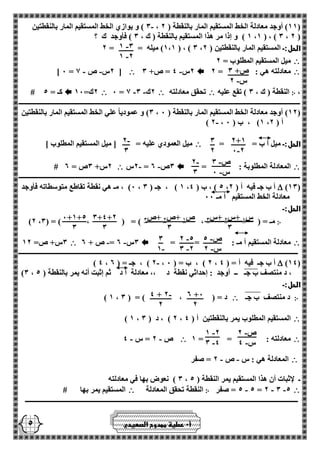 - 1 3 
- 1 2 
ص+ 3 
- س 2 
2+1 
- 0 2 
3 
2 
- 2 
3 
- ص 3 
- س 0 
- 2 
3 
3+4+2 
3 
0+1+5 
3 
- ص 5 
- س 2 
- 2 5 
- 3 2 
3 
- 1 
2 +0 
2 
- 4 + 2 
2 
- ص 2 
- س 4 
- 1 2 
- 3 4 
س 1 +س 2 +س 3 
3 
ص 1 +ص 2 +ص 3 
3 
5 
3 ( و يوازي الخط المستقيم المار بالنقطتين - ، 11 ( أوجد معادلة الخط المستقيم المار بالنقطة ) 2 ( 
1 ( و إذا مر هذا المستقيم بالنقطة ) ك ، 3 ( فأوجد ك ؟ ،1 ( ، ) 3 ، 2 ( 
1،1 ( ميله = = 2 ( ، ) 3 ، الحل:ـ المستقيم المار بالنقطتين ) 2 
 ميل المستقيم المطلوب = 2 
 معادلته هي : = 2  - 2س 4 = ص+ 3  - - ] 0 = 2س ص 1 [ 
، ჻ النقطة ) ك ، 3 ( تقع عليه  تحقق معادلته  - - 0 = 1 2ك 3  2ك= 10  # كـ = 5 
ـــــــــــــــــــــــــــــــــــــــــــــــــــــــــــــــــــــــــــــــــــــــــــــــــــــــــــــــــــــــــــــــــــــــــــــــــــــــــــــــــــــ 
3( و عمودياً علي الخط المستقيم المار بالنقطتين ، 12 ( أوجد معادلة الخط المستقيم المار بالنقطة ) 0 ( 
- ) 2 ، 1( ، ب ) 0 ، أ ) 2 
الحل:ـ ميل أ ب = =  ميل العمودي عليه = ] ميل المستقيم المطلوب [ 
 المعادلة المطلوبة : =  2س - - = 3ص 2  # 2س+ 3ص = 2 
ـــــــــــــــــــــــــــــــــــــــــــــــــــــــــــــــــــــــــــــــــــــــــــــــــــــــــــــــــــــــــــــــــــــــــــــــــــــــــــــــــــــ 
)13(  0( ، مـ هي نقطة تقاطع متوسطاته فأوجد ، 1 ( ، جـ ) 3 ، 5 ( ، ب ) 4 ، أ ب جـ فيه أ ) 2 
معادلة الخط المستقيم أ مـ 00 
الحل:ـ 
჻ )2 ، مـ = ) ، ( = ) ، ( = ) 3 
 معادلة المستقيم أ مـ : = =  - - 3س 2 = ص + 2  3س+ ص= 12 
ــــــــــــــــــــــــــــــــــــــــــــــــــــــــــــــــــــــــــــــــــــــــــــــــــــــــــــــــــــــــــــــــــــــــــــــــــــــــــــــــــــ 
)14(  - ) 4 ، 2 ( ، جـ = ) 2 ، 2 ( ، ب = ) 0 ، أ ب جـ فيه أ = ) 4 
)3 ، ، د منتصف ب جـ ــ أوجد : إحداثي نقطة د ،، معادلة أ د ثم إثبت أنه يمر بالنقطة ) 5 
الحل:ـ 
჻ د منتصف ب جـ  ) 1 ، د = ) ، ( = ) 3 
 ) 1 ، 2 ( ، د ) 3 ، المستقيم المطلوب يمر بالنقطتين أ ) 4 
 معادلته : = = 1  - - ص 2 = س 4 
 المعادلة هي : س ص 2 = صفر - - 
3 ( نعوض بها في معادلته ، ـ لإثبات أن هذا المستقيم يمر النقطة ) 5 
 5 = صفر - - - 5 = 2 3 5 ჻ النقطة تحقق المعادلة  المستقيم يمر بها # 
ــــــــــــــــــــــــــــــــــــــــــــــــــــــــــــــــــــــــــــــــــــــــــــــــــــــــــــــــــــــــــــــــــــــــــــــــــــــــــــــــ 
أ 0 عطية ممدوح الصعيدي 
 