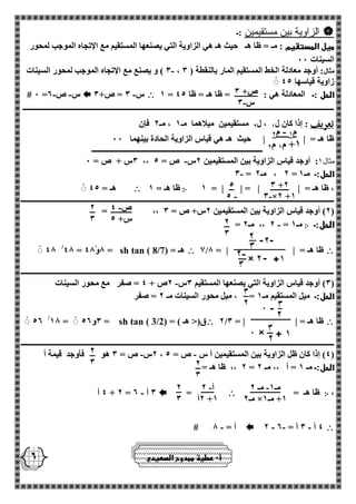 ص+ 3 
- س 3 
- م 1 م 2 
+1 م 1 م 2 
3 +2 
- 3 ×2 +1 
5 
- 5 
- ص 4 
س+ 5 
2 
3 
2 
3 
3 
2 
2 
3 
2 
3 
- مـ 1 مـ 2 
مـ 2 × +1 مـ 1 
- أ 2 
2أ +1 
2 
3 
2 
 الزاوية بين مستقيمين :ـ 
ميل المستقيم : مـ = ظا هـ حيث هـ هي الزاوية التي يصنعها المستقيم مع الإتجاه الموجب لمحور 
السينات 00 
3 ( و يصنع مع الإتجاه الموجب لمحور السينات - ، مثال: أوجد معادلة الخط المستقيم المار بالنقطة ) 3 
زاوية قياسها 45 
1 = الحل :ـ المعادلة هي : = ظا هـ = ظا 45  - س 3 = ص+ 3  - - # 0 = س ص 2 
ــــــــــــــــــــــــــــــــــــــــــــــــــــــــــــــــــــــــــــــــــــــــــــــــــــــــــــــــــــــــــــــــــــــــــــــــــــــــــــــــــــ 
تعريف 
: إذا كان ل 1 ، ل 2 مستقيمين ميلاهما مـ 1 ، مـ 2 فإن 
ظا هـ = | | حيث هـ هي قياس الزاوية الحادة بينهما 00 
ــــــــــــــــــــــــــــــــــــــــــــــــــــــــــــــــــــــــــــــــــــــــــ 
- 3س + ص = 0 ،، مثال 1: أوجد قياس الزاوية بين المستقيمين 2س ص = 5 
- 3 = 2 ، مـ 2 = الحل:ـ مـ 1 
، ظا هـ = | | = | | = 1 ჻ ظا هـ = 1  هـ = 45 
ـــــــــــــــــــــــــــــــــــــــــــــــــــــــــــــــــــــــــــــــــــــــــــــــــــــــــــــــــــــــــــــــــــــــــــــــــــــــــــــــــــــ 
= ،، 2( أوجد قياس الزاوية بين المستقيمين 2س+ ص = 3 ( 
الحل:ـ ჻ - = 2 ،، مـ 2 = مـ 1 
 1/ ظا هـ = | | = 8  هـ = sh tan ( 8/7) 48 /48 = 8و 48 = 
ـــــــــــــــــــــــــــــــــــــــــــــــــــــــــــــــــــــــــــــــــــــــــــــــــــــــــــــــــــــــــــــــــــــــــــــــــــــــــــــــــــــ 
3( أوجد قياس الزاوية التي يصنعها المستقيم 3س 2ص + 4 = صفر مع محور السينات - ( 
الحل:ـ ميل المستقيم مـ 1 = ، ميل محور السينات مـ 2 = صفر 
 2/ ظا هـ = | | = 3 ق)> هـ ( = sh tan ( 3/2) 52 /18 = 3و 52 = 
ـــــــــــــــــــــــــــــــــــــــــــــــــــــــــــــــــــــــــــــــــــــــــــــــــــــــــــــــــــــــــــــــــــــــــــــــــــــــــــــــــــــ 
2س ص = 3 هو فأوجد قيمة أ - - ، 4( إذا كان ظل الزاوية بين المستقيمين أ س ص = 5 ( 
2 ،، ظا هـ = = الحل:ـ مـ 1 = أ ،، مـ 2 
، ჻ ظا هـ =  =  4 أ - + 2 = 3 أ 2 
 - - - 2 4 أ 3 أ = 2  - # أ = 8 
أ 0 عطية ممدوح الصعيدي 
 