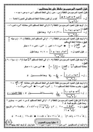 3 
4 
- ص 0 
س+ 2 
3 
4 
- ص 0 
- س 2 
2 +0 
- 1 2 
2 
1 
س 
2 
ص 
3 
8 
طول العمود المرسوم من نقطة علي خط مستقيم : 
طول العمود المرسوم من النقطة ) س 1 ، ص 1 ( إلي الخط المستقيم أ س + ب ص + جـ = 0 
ل = لابد و أن تكون معادلة الخط المستقيم في الصورة العامة 00 
ــــــــــــــــــــــــــــــــــــــــــــــــــــــــــــــــــــــــــــــــــــــــــــــــــــــــــــــــــــــــــــــــــــــــــــــــــــــــــــــــــــــــــــــــــــــــــــــــــــــــــــــــــــــــــــ 
- 0= مثال 1أوجد طول العمود المرسوم من النقطة ) 5،2 ( إلي الخط المستقيم الذي معادلته 3س+ 4ص 1 
الحل:ـ 
2و 5 وحدة طول = 5 / ل = = 22 
ــــــــــــــــــــــــــــــــــــــــــــــــــــــــــــــــــــــــــــــــــــــــــــــــــــــــــــــــــــــــــــــــــــــــــــــــــــــــــــــــــــــــــــــــــــــــــــــــــــــــــــــــــــــــــــ 
0( و ميله - ، 1( إلي المستقيم المار بالنقطة ) 2 ، 2( أوجد طول العمود المرسوم من النقطة ) 2 ( 
الحل:ـ معادلة الخط المستقيم 
هي =  4ص = 3س+ 2  3س 4ص + 2 = صفر - 
 5 وحدة طول / طول العمود ل = = 8 
ــــــــــــــــــــــــــــــــــــــــــــــــــــــــــــــــــــــــــــــــــــــــــــــــــــــــــــــــــــــــــــــــــــــــــــــــــــــــــــــــــــــــــــــــــــــــــــــــــــــــــــــــــــــــــ 
- ) 2 ، 0( ، ب) 1 ، 1( إلي الخط المستقيم أ ب حيث أ) 2 ، 3( أوجد طول العمود المرسوم من النقطة ) 5 ( 
الحل:ـ 
معادلة المستقيم أ ب : = =  2س ص 4 = صفر - - 
 ل = = = وحدة طـــــــــــــــول # 
ــــــــــــــــــــــــــــــــــــــــــــــــــــــــــــــــــــــــــــــــــــــــــــــــــــــــــــــــــــــــــــــــــــــــــــــــــــــــــــــــــــــــــــــــــــــــــــــــــــــــــــــــــــــــــــ 
4( أوجد طول العمود المرسوم من نقطة الأصل إلي الخط المستقيم الذي معادلته + = 1 ( 
2 × الحل:ـ بضرب معادلة الخط المستقيم  3س+ 2ص = 2  - 0 = 3س+ 2ص 2 
 ) ل = = وحـــــــــــــدة طــــــــــــــــــــول # : نقطة الأصل) 0،0 
ــــــــــــــــــــــــــــــــــــــــــــــــــــــــــــــــــــــــــــــــــــــــــــــــــــــــــــــــــــــــــــــــــــــــــــــــــــــــــــــــــــــــــــــــــــــــــــــــــــــــــــــــــــــــــــ 
1( إلي الخط المستقيم ك س + 4ص = 0 يساوي 2 ، 5( إذا كان طول العمود المرسوم من النقطة ) 2 ( 
وحدة طول ـ فأوجد قيمة كـ ؟ 
الحل:ـ ل = = 2  2 و التربيع ÷ 2 ك + 4 ، بالقسمة = ) ( 2 
 2) 12 = ) ك+ 2 + ك 2  4ك + 4 + 12 = ك 2 + ك 2  4ك = 12  # ك = 3 
4س 2ص = 1 متوازيان ثم أوجد البعد بينهما ؟ - - ، 2( إثبت أن المستقيمين 2س ص = 1 ( 
أ 0 عطية ممدوح الصعيدي 
 