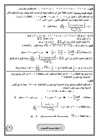 - ص 2 
- س 2 
- 3 2 
- 1 2 
- 1 
5 
1 
2 
1 
2 
ص+ 3 
- س 2 
9 
2 = 2 / 4 = 2 ،، مـ 2 = الحل:ـ مـ 1 ჻ مـ 1= مـ 2  المستقيمان متوازيان 
ـ لإيجاد البعد بينهما : نحسب نقطة علي أي مستقيم منهما ثم نحسب البعد بينها و بين المستقيم الأخر 
من المستقيم الأول : نضع س = 1  - 2 ص = 1  ص = 1  ) النقطة ) 1،1  ل 1 
 - - 0 = نحسب البعد بينها و بين المستقيم الثاني : 4س 2ص 1 
 ل = = وحدة طول # 
ـــــــــــــــــــــــــــــــــــــــــــــــــــــــــــــــــــــــــــــــــــــــــــــــــــــــــــــــــــــــــــــــــــــــــــــــــــــــــــــــــــــ 
)1(  3 ( أوجد ، 2 ( ، جـ = ) 1 ، 2 ( ، ب = ) 2 ، أ ب جـ فيه أ = ) 3 
1( طول ب جـ ) 2( معادلة ب جـ ( 
3( طول العمود النازل من أ إلي ب جـ ) 4( مـ (  أ ب جـ 
2 = وحدة طول ] القاعدة [ - - )3 2 ( + 2)1 الحل:ـ ) 1( طو ب جـ = ) 2 
2( معادلة ب جـ : = = (  س + 5 ص 12 = صفر - 
3( طول العمود النازل من أ إلي ب جـ = = وحدة طول ] الإرتفاع[ ( 
4( مـ (  5و 8 وحدة مربعة = × × = ع× أ ب جـ = طول القاعدة 
ــــــــــــــــــــــــــــــــــــــــــــــــــــــــــــــــــــــــــــــــــــــــــــــــــــــــــــــــــــــــــــــــــــــــــــــــــــــــــــــــــــ 
3 ( و الذي يصنع زوايا - - ، 2( عن الخط المستقيم المار بالنقطة ) 2 ، 8( أوجد بعد النقطة ) 1 ( 
متساوية مع محوري الإحداثيات ؟ 
الحل:ـ 
჻ المستقيم المطلوب يصنع زوايا متساوية مع محوري الإحداثيات هـ = 45 حيث هـ هي قياس 
الزاوية بينه و بين محور السينات 
 1 = ميله = ظا هـ = ظا 45 
 معادلته : = 1  - س 2 = ص + 3  س ص 5 = صفر - -  
 2 ( عنه : ل = = - ، بعد النقطة ) 1 
 بعد النقطة = وحــــــــــــدة طــــــــــــــــــــــول # @ 
أ 0 عطية ممدوح الصعيدي 
 