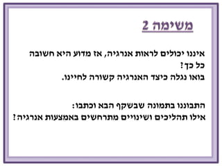 איננו יכולים לראות אנרגיה, אז מדוע היא חשובה 
כל כך? 
בואו נגלה כיצד האנרגיה קשורה לחיינו. 
התבוננו בתמונה שבשקף הבא וכתבו: 
אילו תהליכים ושינויים מתרחשים באמצעות אנרגיה? 
 