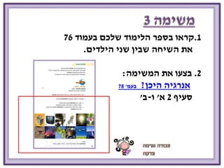1.קראו בספר הלימוד שלכם בעמוד 76 
את השיחה שבין שני הילדים. 
2. בצעו את המשימה: 
אנרגיה היכן? בעמ' 78 
סעיף 2 א' ו-ב' 
