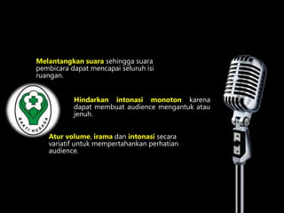 Melantangkan suara sehingga suara 
pembicara dapat mencapai seluruh isi 
ruangan. 
Hindarkan intonasi monoton karena 
dapat membuat audience mengantuk atau 
jenuh. 
Atur volume, irama dan intonasi secara 
variatif untuk mempertahankan perhatian 
audience. 
 