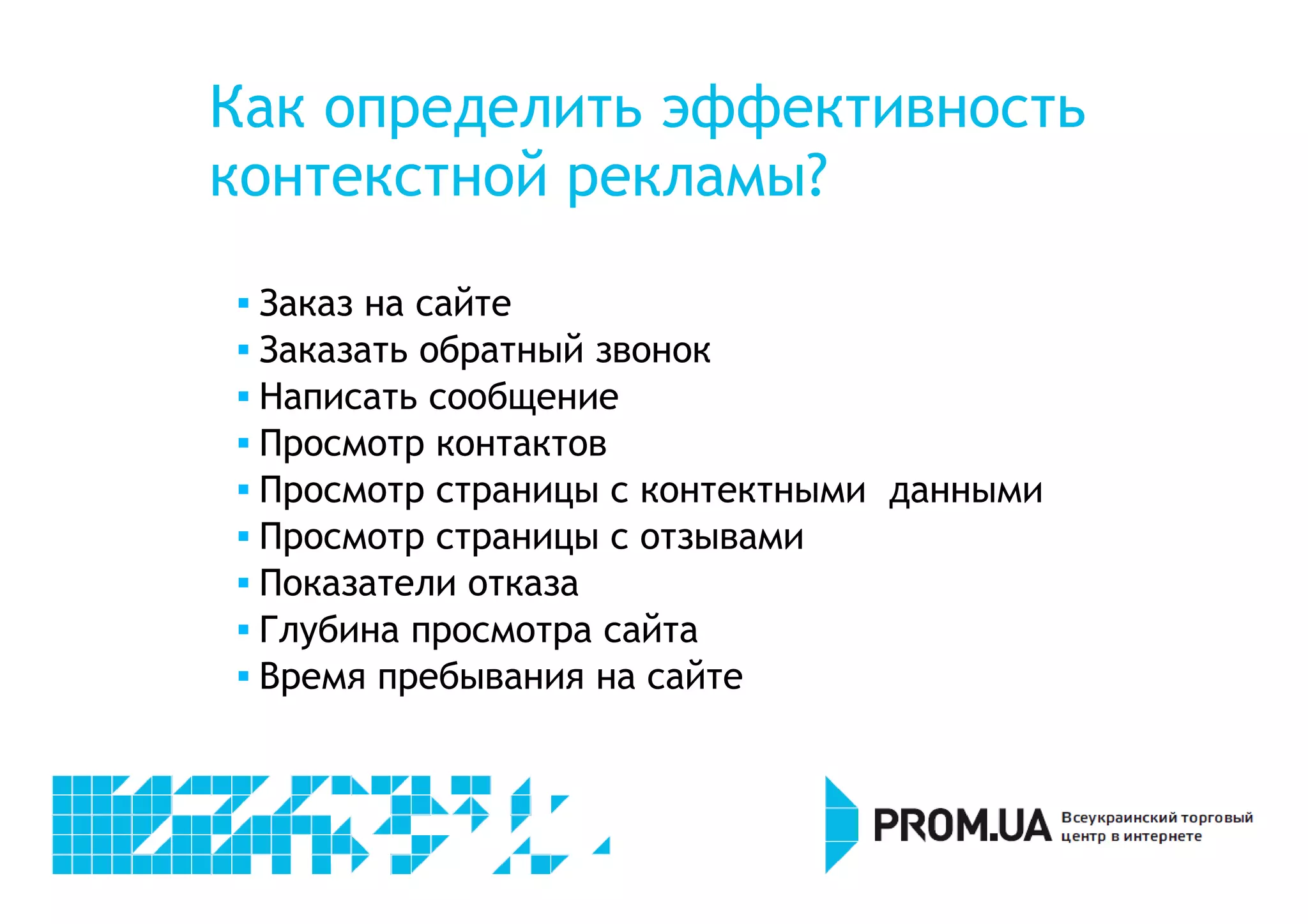 Как определить эффективность 
контекстной рекламы? 
 Заказ на сайте 
 Заказать обратный звонок 
 Написать сообщение 
 Просмотр контактов 
 Просмотр страницы с контектными данными 
 Просмотр страницы с отзывами 
 Показатели отказа 
 Глубина просмотра сайта 
 Время пребывания на сайте 
 