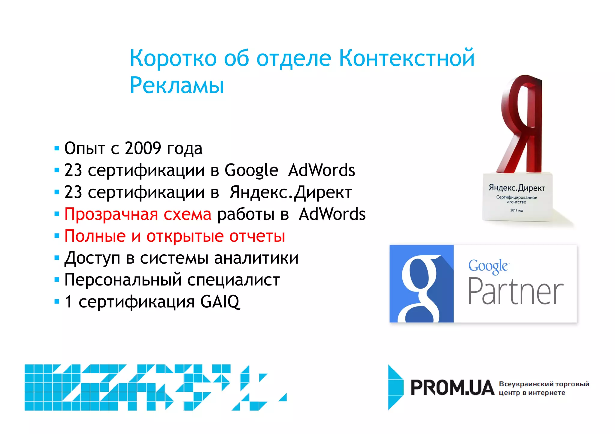 Коротко об отделе Контекстной 
Рекламы 
 Опыт с 2009 года 
 23 сертификации в Google AdWords 
 23 сертификации в Яндекс.Директ 
 Прозрачная схема работы в AdWords 
 Полные и открытые отчеты 
 Доступ в системы аналитики 
 Персональный специалист 
 1 сертификация GAIQ 
 