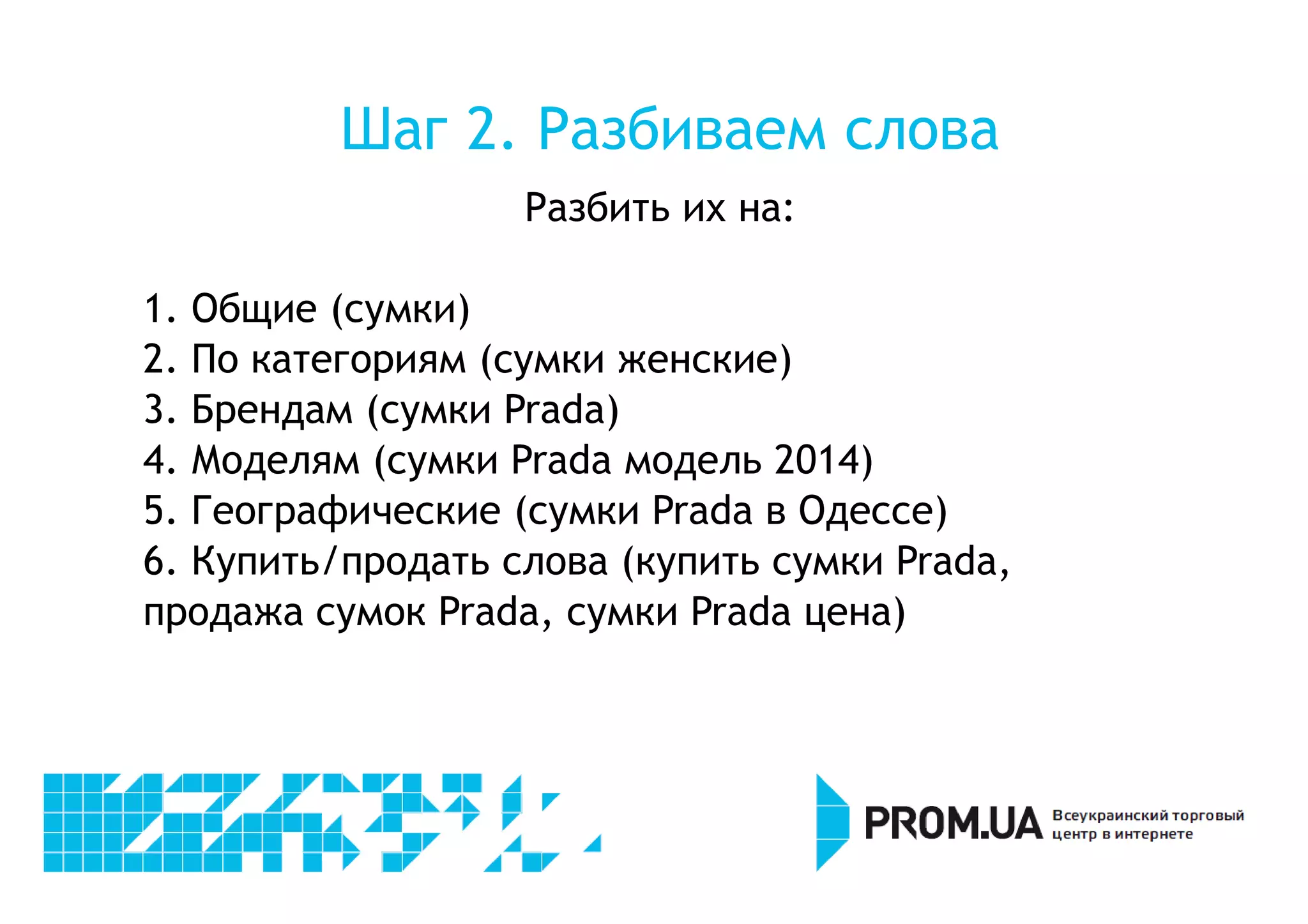 Шаг 2. Разбиваем слова 
Разбить их на: 
1. Общие (сумки) 
2. По категориям (сумки женские) 
3. Брендам (сумки Prada) 
4. Моделям (сумки Prada модель 2014) 
5. Географические (сумки Prada в Одессе) 
6. Купить/продать слова (купить сумки Prada, 
продажа сумок Prada, сумки Prada цена) 
 