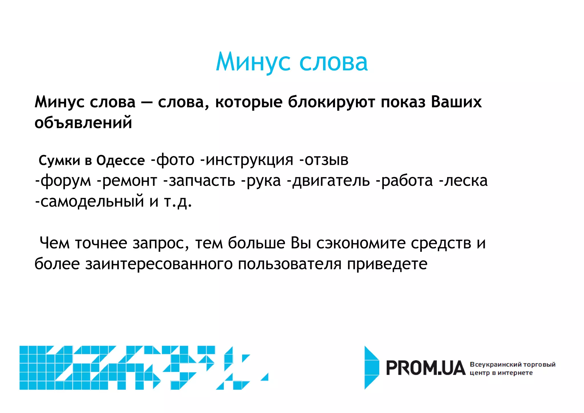Минус слова 
Минус слова — слова, которые блокируют показ Ваших 
объявлений 
Сумки в Одессе -фото -инструкция -отзыв 
-форум -ремонт -запчасть -рука -двигатель -работа -леска 
-самодельный и т.д. 
Чем точнее запрос, тем больше Вы сэкономите средств и 
более заинтересованного пользователя приведете 
 