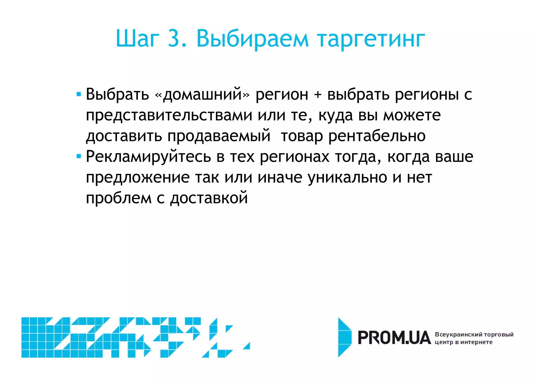 Шаг 3. Выбираем таргетинг 
 Выбрать «домашний» регион + выбрать регионы с 
представительствами или те, куда вы можете 
доставить продаваемый товар рентабельно 
 Рекламируйтесь в тех регионах тогда, когда ваше 
предложение так или иначе уникально и нет 
проблем с доставкой 
 