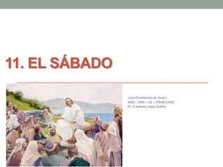 11. EL SÁBADO 
«Las Enseñanzas de Jesús» 
IASD – DSA – UE – ITSAE-CADE. 
Pr. © Antonio López Gudiño 
 