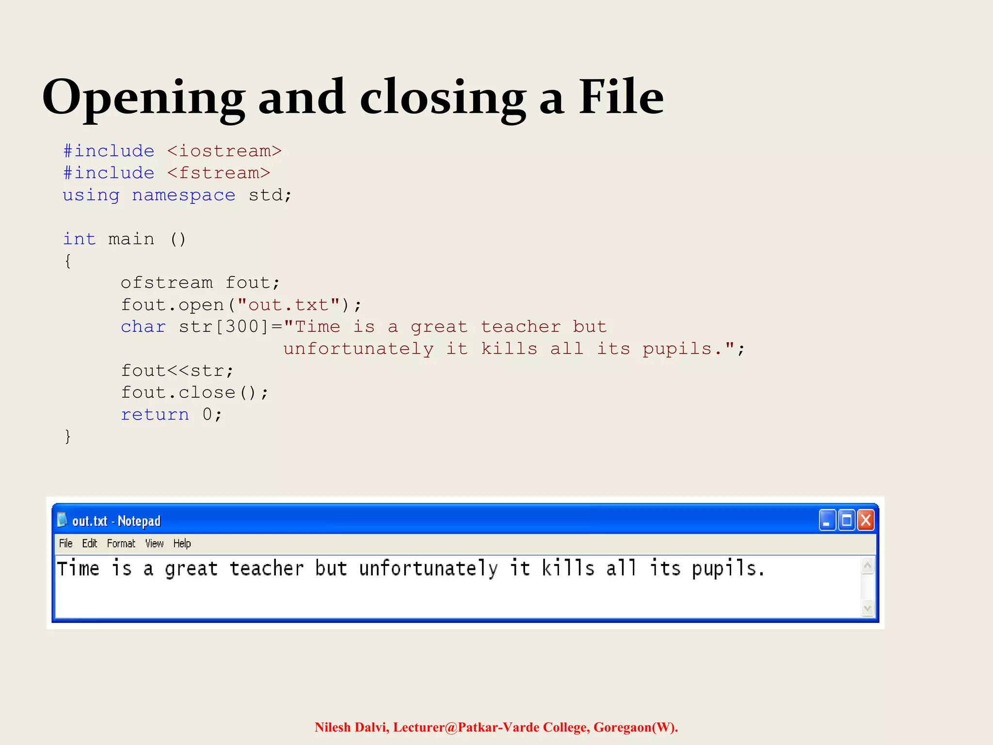 Opening and closing a File 
Nilesh Dalvi, Lecturer@Patkar-Varde College, Goregaon(W). 
#include <iostream> 
#include <fstream> 
using namespace std; 
int main () 
{ 
ofstream fout; 
fout.open("out.txt"); 
char str[300]="Time is a great teacher but 
unfortunately it kills all its pupils."; 
fout<<str; 
fout.close(); 
return 0; 
} 
 